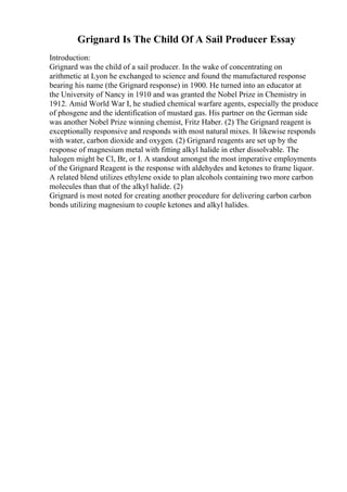 Grignard Is The Child Of A Sail Producer Essay
Introduction:
Grignard was the child of a sail producer. In the wake of concentrating on
arithmetic at Lyon he exchanged to science and found the manufactured response
bearing his name (the Grignard response) in 1900. He turned into an educator at
the University of Nancy in 1910 and was granted the Nobel Prize in Chemistry in
1912. Amid World War I, he studied chemical warfare agents, especially the produce
of phosgene and the identification of mustard gas. His partner on the German side
was another Nobel Prize winning chemist, Fritz Haber. (2) The Grignard reagent is
exceptionally responsive and responds with most natural mixes. It likewise responds
with water, carbon dioxide and oxygen. (2) Grignard reagents are set up by the
response of magnesium metal with fitting alkyl halide in ether dissolvable. The
halogen might be Cl, Br, or I. A standout amongst the most imperative employments
of the Grignard Reagent is the response with aldehydes and ketones to frame liquor.
A related blend utilizes ethylene oxide to plan alcohols containing two more carbon
molecules than that of the alkyl halide. (2)
Grignard is most noted for creating another procedure for delivering carbon carbon
bonds utilizing magnesium to couple ketones and alkyl halides.
 