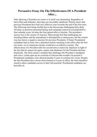 Persuasive Essay On The Effectiveness Of A President
After...
Only allowing a President two terms is in itself very demeaning. Regardless of
their effect and influence, their days are inevitably numbered. History shows that
previous Presidents have had very effective years towards the end of the first term.
The following term being terrible due to the microscope challenging them daily.
All ideas or promises presented during each campaign cannot be accomplished in
four calendar years, let alone the four gained after re election. The president s
success lies in the society of America. Many people feel that challenging our
founding fathers and the amendment is disrespectful or unnecessary, but the current
way has shown a negative outcome for previous Presidents. If future Presidential
candidates had no limit, but a stipulation before returning to the office after the first
two terms, we as American citizens would have an effective country. The
effectiveness of a President after his second term is massively impaired. In light of
the fact that he cannot run again, respect and obedience for the President declines
drastically. The limit creates a mindset that challenges the President s standpoint
and views. Limits open up an overload of criticism that wouldn t be present if
Presidential candidates were allowed another 4 years to continue his vision. Despite
the fact Presidents have always been limited to 8 years in office, the limit should be
raised to allow candidates access to their full potential. Presidential candidates are
basically on
 