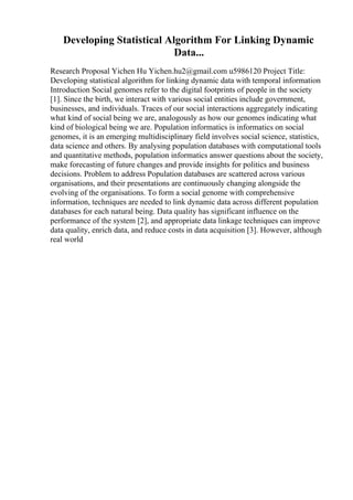 Developing Statistical Algorithm For Linking Dynamic
Data...
Research Proposal Yichen Hu Yichen.hu2@gmail.com u5986120 Project Title:
Developing statistical algorithm for linking dynamic data with temporal information
Introduction Social genomes refer to the digital footprints of people in the society
[1]. Since the birth, we interact with various social entities include government,
businesses, and individuals. Traces of our social interactions aggregately indicating
what kind of social being we are, analogously as how our genomes indicating what
kind of biological being we are. Population informatics is informatics on social
genomes, it is an emerging multidisciplinary field involves social science, statistics,
data science and others. By analysing population databases with computational tools
and quantitative methods, population informatics answer questions about the society,
make forecasting of future changes and provide insights for politics and business
decisions. Problem to address Population databases are scattered across various
organisations, and their presentations are continuously changing alongside the
evolving of the organisations. To form a social genome with comprehensive
information, techniques are needed to link dynamic data across different population
databases for each natural being. Data quality has significant influence on the
performance of the system [2], and appropriate data linkage techniques can improve
data quality, enrich data, and reduce costs in data acquisition [3]. However, although
real world
 