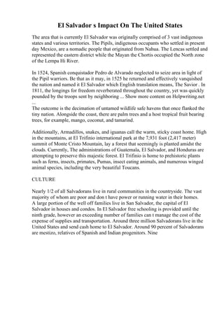 El Salvador s Impact On The United States
The area that is currently El Salvador was originally comprised of 3 vast indigenous
states and various territories. The Pipils, indigenous occupants who settled in present
day Mexico, are a nomadic people that originated from Nahua. The Lencas settled and
represented the eastern district while the Mayan the Chortis occupied the North zone
of the Lempa Hi River.
In 1524, Spanish conquistador Pedro de Alvarado neglected to seize area in light of
the Pipil warriors. Be that as it may, in 1525 he returned and effectively vanquished
the nation and named it El Salvador which English translation means, The Savior . In
1811, the longings for freedom reverberated throughout the country, yet was quickly
pounded by the troops sent by neighboring ... Show more content on Helpwriting.net
...
The outcome is the decimation of untamed wildlife safe havens that once flanked the
tiny nation. Alongside the coast, there are palm trees and a host tropical fruit bearing
trees, for example, mango, coconut, and tamarind.
Additionally, Armadillos, snakes, and iguanas call the warm, sticky coast home. High
in the mountains, at El Trifinio international park at the 7,931 foot (2,417 meter)
summit of Monte Cristo Mountain, lay a forest that seemingly is planted amidst the
clouds. Currently, The administrations of Guatemala, El Salvador, and Honduras are
attempting to preserve this majestic forest. El Trifinio is home to prehistoric plants
such as ferns, insects, primates, Pumas, insect eating animals, and numerous winged
animal species, including the very beautiful Toucans.
CULTURE
Nearly 1/2 of all Salvadorans live in rural communities in the countryside. The vast
majority of whom are poor and don t have power or running water in their homes.
A large portion of the well off families live in San Salvador, the capital of El
Salvador in houses and condos. In El Salvador free schooling is provided until the
ninth grade, however an exceeding number of families can t manage the cost of the
expense of supplies and transportation. Around three million Salvadorans live in the
United States and send cash home to El Salvador. Around 90 percent of Salvadorans
are mestizo, relatives of Spanish and Indian progenitors. Nine
 