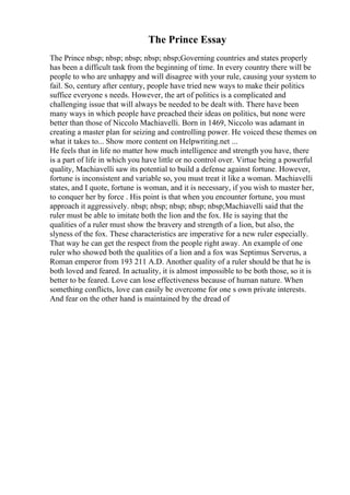 The Prince Essay
The Prince nbsp; nbsp; nbsp; nbsp; nbsp;Governing countries and states properly
has been a difficult task from the beginning of time. In every country there will be
people to who are unhappy and will disagree with your rule, causing your system to
fail. So, century after century, people have tried new ways to make their politics
suffice everyone s needs. However, the art of politics is a complicated and
challenging issue that will always be needed to be dealt with. There have been
many ways in which people have preached their ideas on politics, but none were
better than those of Niccolo Machiavelli. Born in 1469, Niccolo was adamant in
creating a master plan for seizing and controlling power. He voiced these themes on
what it takes to... Show more content on Helpwriting.net ...
He feels that in life no matter how much intelligence and strength you have, there
is a part of life in which you have little or no control over. Virtue being a powerful
quality, Machiavelli saw its potential to build a defense against fortune. However,
fortune is inconsistent and variable so, you must treat it like a woman. Machiavelli
states, and I quote, fortune is woman, and it is necessary, if you wish to master her,
to conquer her by force . His point is that when you encounter fortune, you must
approach it aggressively. nbsp; nbsp; nbsp; nbsp; nbsp;Machiavelli said that the
ruler must be able to imitate both the lion and the fox. He is saying that the
qualities of a ruler must show the bravery and strength of a lion, but also, the
slyness of the fox. These characteristics are imperative for a new ruler especially.
That way he can get the respect from the people right away. An example of one
ruler who showed both the qualities of a lion and a fox was Septimus Serverus, a
Roman emperor from 193 211 A.D. Another quality of a ruler should be that he is
both loved and feared. In actuality, it is almost impossible to be both those, so it is
better to be feared. Love can lose effectiveness because of human nature. When
something conflicts, love can easily be overcome for one s own private interests.
And fear on the other hand is maintained by the dread of
 