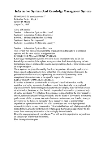 Information Systems And Knowledge Management Systems
IT190 1503B 01 Introduction to IT
Individual Project Week 1
Jeremy D. Moore
August 24, 2015
Table of Contents
Section 1: Information Systems Overview3
Section 2: Information Systems Concepts4
Section 3: Business Information Systems5
Section 4: System Development6
Section 5: Information Systems and Society7
Section 1: Information Systems Overview
This section will be used to describe the organization and talk about information
systems and the roles needed to support them.
KNOWLEDGE MANAGEMENT SYSTEMS
Knowledge management systems provide a means to assemble and act on the
knowledge accumulated throughout an organization. Such knowledge may include
the texts and images contained in patents, design methods, best ... Show more content
on Helpwriting.net ...
These systems are typically used by first level supervisors. Generally, such reports
focus on past and present activities, rather than projecting future performance. To
prevent information overload, reports may be automatically sent only under
exceptional circumstances or at the specific request of a manager.
EXECUTIVE INFORMATION SYSTEMS
Executive information systems make a variety of critical information readily
available in a highly summarized and convenient form, typically via a graphical
digital dashboard. Senior managers characteristically employ many informal sources
of information, however, so that formal, computerized information systems are only
of partial assistance. Nevertheless, this assistance is important for the chief executive
officer, senior and executive vice presidents, and the board of directors to monitor the
performance of the company, assess the business environment, and develop strategic
directions for the future. In particular, these executives need to compare their
organization s performance with that of its competitors and investigate general
economic trends in regions or countries. Often individualized and relying on multiple
media formats, executive information systems give their users an opportunity to drill
down from summary information to increasingly focused details.
Describe an organization of your choice. You will use this organization as you focus
on the concept of information systems.
How the organization goes
 