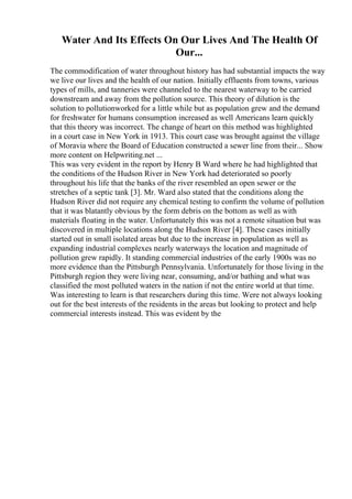 Water And Its Effects On Our Lives And The Health Of
Our...
The commodification of water throughout history has had substantial impacts the way
we live our lives and the health of our nation. Initially effluents from towns, various
types of mills, and tanneries were channeled to the nearest waterway to be carried
downstream and away from the pollution source. This theory of dilution is the
solution to pollutionworked for a little while but as population grew and the demand
for freshwater for humans consumption increased as well Americans learn quickly
that this theory was incorrect. The change of heart on this method was highlighted
in a court case in New York in 1913. This court case was brought against the village
of Moravia where the Board of Education constructed a sewer line from their... Show
more content on Helpwriting.net ...
This was very evident in the report by Henry B Ward where he had highlighted that
the conditions of the Hudson River in New York had deteriorated so poorly
throughout his life that the banks of the river resembled an open sewer or the
stretches of a septic tank [3]. Mr. Ward also stated that the conditions along the
Hudson River did not require any chemical testing to confirm the volume of pollution
that it was blatantly obvious by the form debris on the bottom as well as with
materials floating in the water. Unfortunately this was not a remote situation but was
discovered in multiple locations along the Hudson River [4]. These cases initially
started out in small isolated areas but due to the increase in population as well as
expanding industrial complexes nearly waterways the location and magnitude of
pollution grew rapidly. It standing commercial industries of the early 1900s was no
more evidence than the Pittsburgh Pennsylvania. Unfortunately for those living in the
Pittsburgh region they were living near, consuming, and/or bathing and what was
classified the most polluted waters in the nation if not the entire world at that time.
Was interesting to learn is that researchers during this time. Were not always looking
out for the best interests of the residents in the areas but looking to protect and help
commercial interests instead. This was evident by the
 