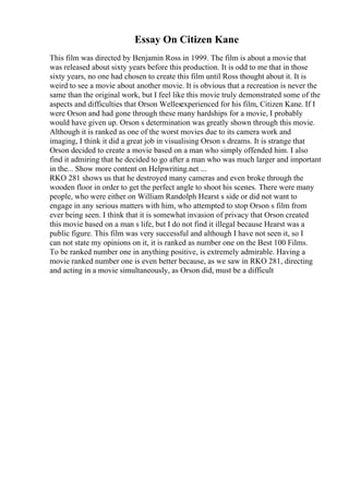 Essay On Citizen Kane
This film was directed by Benjamin Ross in 1999. The film is about a movie that
was released about sixty years before this production. It is odd to me that in those
sixty years, no one had chosen to create this film until Ross thought about it. It is
weird to see a movie about another movie. It is obvious that a recreation is never the
same than the original work, but I feel like this movie truly demonstrated some of the
aspects and difficulties that Orson Wellesexperienced for his film, Citizen Kane. If I
were Orson and had gone through these many hardships for a movie, I probably
would have given up. Orson s determination was greatly shown through this movie.
Although it is ranked as one of the worst movies due to its camera work and
imaging, I think it did a great job in visualising Orson s dreams. It is strange that
Orson decided to create a movie based on a man who simply offended him. I also
find it admiring that he decided to go after a man who was much larger and important
in the... Show more content on Helpwriting.net ...
RKO 281 shows us that he destroyed many cameras and even broke through the
wooden floor in order to get the perfect angle to shoot his scenes. There were many
people, who were either on William Randolph Hearst s side or did not want to
engage in any serious matters with him, who attempted to stop Orson s film from
ever being seen. I think that it is somewhat invasion of privacy that Orson created
this movie based on a man s life, but I do not find it illegal because Hearst was a
public figure. This film was very successful and although I have not seen it, so I
can not state my opinions on it, it is ranked as number one on the Best 100 Films.
To be ranked number one in anything positive, is extremely admirable. Having a
movie ranked number one is even better because, as we saw in RKO 281, directing
and acting in a movie simultaneously, as Orson did, must be a difficult
 