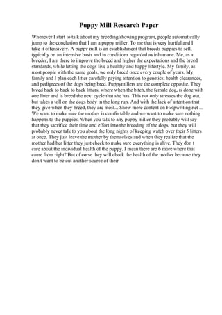Puppy Mill Research Paper
Whenever I start to talk about my breeding/showing program, people automatically
jump to the conclusion that I am a puppy miller. To me that is very hurtful and I
take it offensively. A puppy mill is an establishment that breeds puppies to sell,
typically on an intensive basis and in conditions regarded as inhumane. Me, as a
breeder, I am there to improve the breed and higher the expectations and the breed
standards, while letting the dogs live a healthy and happy lifestyle. My family, as
most people with the same goals, we only breed once every couple of years. My
family and I plan each litter carefully paying attention to genetics, health clearances,
and pedigrees of the dogs being bred. Puppymillers are the complete opposite. They
breed back to back to back litters, where when the bitch, the female dog, is done with
one litter and is breed the next cycle that she has. This not only stresses the dog out,
but takes a toll on the dogs body in the long run. And with the lack of attention that
they give when they breed, they are most... Show more content on Helpwriting.net ...
We want to make sure the mother is comfortable and we want to make sure nothing
happens to the puppies. When you talk to any puppy miller they probably will say
that they sacrifice their time and effort into the breeding of the dogs, but they will
probably never talk to you about the long nights of keeping watch over their 5 litters
at once. They just leave the mother by themselves and when they realize that the
mother had her litter they just check to make sure everything is alive. They don t
care about the individual health of the puppy. I mean there are 6 more where that
came from right? But of corse they will check the health of the mother because they
don t want to be out another source of their
 