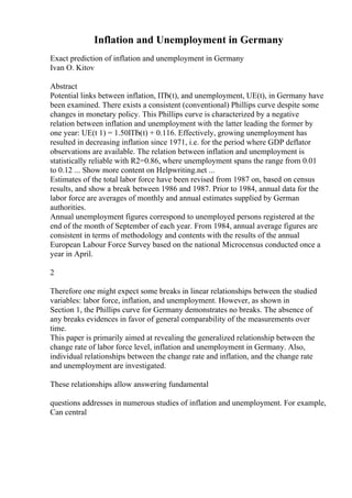 Inflation and Unemployment in Germany
Exact prediction of inflation and unemployment in Germany
Ivan O. Kitov
Abstract
Potential links between inflation, ПЂ(t), and unemployment, UE(t), in Germany have
been examined. There exists a consistent (conventional) Phillips curve despite some
changes in monetary policy. This Phillips curve is characterized by a negative
relation between inflation and unemployment with the latter leading the former by
one year: UE(t 1) = 1.50ПЂ(t) + 0.116. Effectively, growing unemployment has
resulted in decreasing inflation since 1971, i.e. for the period where GDP deflator
observations are available. The relation between inflation and unemployment is
statistically reliable with R2=0.86, where unemployment spans the range from 0.01
to 0.12 ... Show more content on Helpwriting.net ...
Estimates of the total labor force have been revised from 1987 on, based on census
results, and show a break between 1986 and 1987. Prior to 1984, annual data for the
labor force are averages of monthly and annual estimates supplied by German
authorities.
Annual unemployment figures correspond to unemployed persons registered at the
end of the month of September of each year. From 1984, annual average figures are
consistent in terms of methodology and contents with the results of the annual
European Labour Force Survey based on the national Microcensus conducted once a
year in April.
2
Therefore one might expect some breaks in linear relationships between the studied
variables: labor force, inflation, and unemployment. However, as shown in
Section 1, the Phillips curve for Germany demonstrates no breaks. The absence of
any breaks evidences in favor of general comparability of the measurements over
time.
This paper is primarily aimed at revealing the generalized relationship between the
change rate of labor force level, inflation and unemployment in Germany. Also,
individual relationships between the change rate and inflation, and the change rate
and unemployment are investigated.
These relationships allow answering fundamental
questions addresses in numerous studies of inflation and unemployment. For example,
Can central
 