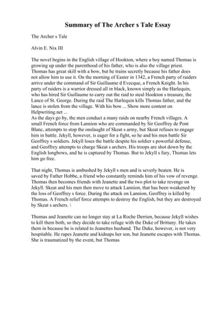 Summary of The Archer s Tale Essay
The Archer s Tale
Alvin E. Nix III
The novel begins in the English village of Hookton, where a boy named Thomas is
growing up under the parenthood of his father, who is also the village priest.
Thomas has great skill with a bow, but he trains secretly because his father does
not allow him to use it. On the morning of Easter in 1342, a French party of raiders
arrive under the command of Sir Guillaume d Evecque, a French Knight. In his
party of raiders is a warrior dressed all in black, known simply as the Harlequin,
who has hired Sir Guillaume to carry out the raid to steal Hookton s treasure, the
Lance of St. George. During the raid The Harlequin kills Thomas father, and the
lance is stolen from the village. With his bow ... Show more content on
Helpwriting.net ...
As the days go by, the men conduct a many raids on nearby French villages. A
small French force from Lannion who are commanded by Sir Geoffrey de Pont
Blanc, attempts to stop the onslaught of Skeat s army, but Skeat refuses to engage
him in battle. Jekyll, however, is eager for a fight, so he and his men battle Sir
Geoffrey s soldiers. Jekyll loses the battle despite his soldier s powerful defense,
and Geoffrey attempts to charge Skeat s archers. His troops are shot down by the
English longbows, and he is captured by Thomas. But to Jekyll s fury, Thomas lets
him go free.
That night, Thomas is ambushed by Jekyll s men and is severly beaten. He is
saved by Father Hobbe, a friend who constantly reminds him of his vow of revenge.
Thomas then becomes friends with Jeanette and the two plot to take revenge on
Jekyll. Skeat and his men then move to attack Lannion, that has been weakened by
the loss of Geoffrey s force. During the attack on Lannion, Geoffrey is killed by
Thomas. A French relief force attempts to destroy the English, but they are destroyed
by Skeat s archers. 
Thomas and Jeanette can no longer stay at La Roche Derrien, because Jekyll wishes
to kill them both, so they decide to take refuge with the Duke of Brittany. He takes
them in because he is related to Jeanettes husband. The Duke, however, is not very
hospitable. He rapes Jeanette and kidnaps her son, but Jeanette escapes with Thomas.
She is traumatized by the event, but Thomas
 