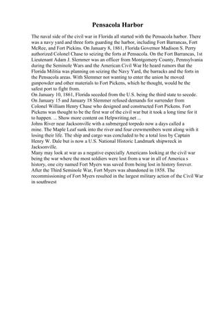 Pensacola Harbor
The naval side of the civil war in Florida all started with the Pensacola harbor. There
was a navy yard and three forts guarding the harbor, including Fort Barrancas, Fort
McRee, and Fort Pickins. On January 8, 1861, Florida Governor Madison S. Perry
authorized Colonel Chase to seizing the forts at Pensacola. On the Fort Barrancas, 1st
Lieutenant Adam J. Slemmer was an officer from Montgomery County, Pennsylvania
during the Seminole Wars and the American Civil War
. He heard rumors that the
Florida Militia was planning on seizing the Navy Yard, the barracks and the forts in
the Pensacola areas. With Slemmer not wanting to enter the union he moved
gunpowder and other materials to Fort Pickens, which he thought, would be the
safest port to fight from.
On January 10, 1861, Florida seceded from the U.S. being the third state to secede.
On January 15 and January 18 Slemmer refused demands for surrender from
Colonel William Henry Chase who designed and constructed Fort Pickens. Fort
Pickens was thought to be the first war of the civil war but it took a long time for it
to happen. ... Show more content on Helpwriting.net ...
Johns River near Jacksonville with a submerged torpedo now a days called a
mine. The Maple Leaf sunk into the river and four crewmembers went along with it
losing their life. The ship and cargo was concluded to be a total loss by Captain
Henry W. Dale but is now a U.S. National Historic Landmark shipwreck in
Jacksonville.
Many may look at war as a negative especially Americans looking at the civil war
being the war where the most soldiers were lost from a war in all of America s
history, one city named Fort Myers was saved from being lost in history forever.
After the Third Seminole War, Fort Myers was abandoned in 1858. The
recommissioning of Fort Myers resulted in the largest military action of the Civil War
in southwest
 
