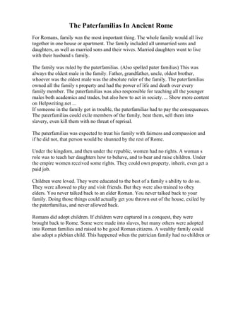 The Paterfamilias In Ancient Rome
For Romans, family was the most important thing. The whole family would all live
together in one house or apartment. The family included all unmarried sons and
daughters, as well as married sons and their wives. Married daughters went to live
with their husband s family.
The family was ruled by the paterfamilias. (Also spelled pater familias) This was
always the oldest male in the family. Father, grandfather, uncle, oldest brother,
whoever was the oldest male was the absolute ruler of the family. The paterfamilias
owned all the family s property and had the power of life and death over every
family member. The paterfamilias was also responsible for teaching all the younger
males both academics and trades, but also how to act in society. ... Show more content
on Helpwriting.net ...
If someone in the family got in trouble, the paterfamilias had to pay the consequences.
The paterfamilias could exile members of the family, beat them, sell them into
slavery, even kill them with no threat of reprisal.
The paterfamilias was expected to treat his family with fairness and compassion and
if he did not, that person would be shunned by the rest of Rome.
Under the kingdom, and then under the republic, women had no rights. A woman s
role was to teach her daughters how to behave, and to bear and raise children. Under
the empire women received some rights. They could own property, inherit, even get a
paid job.
Children were loved. They were educated to the best of a family s ability to do so.
They were allowed to play and visit friends. But they were also trained to obey
elders. You never talked back to an elder Roman. You never talked back to your
family. Doing those things could actually get you thrown out of the house, exiled by
the paterfamilias, and never allowed back.
Romans did adopt children. If children were captured in a conquest, they were
brought back to Rome. Some were made into slaves, but many others were adopted
into Roman families and raised to be good Roman citizens. A wealthy family could
also adopt a plebian child. This happened when the patrician family had no children or
 