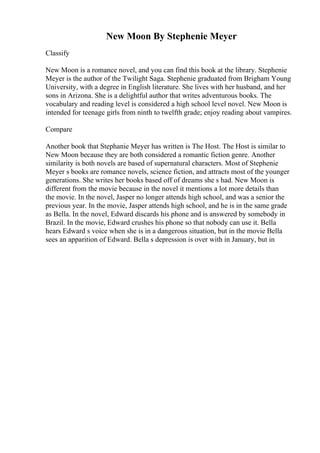 New Moon By Stephenie Meyer
Classify
New Moon is a romance novel, and you can find this book at the library. Stephenie
Meyer is the author of the Twilight Saga. Stephenie graduated from Brigham Young
University, with a degree in English literature. She lives with her husband, and her
sons in Arizona. She is a delightful author that writes adventurous books. The
vocabulary and reading level is considered a high school level novel. New Moon is
intended for teenage girls from ninth to twelfth grade; enjoy reading about vampires.
Compare
Another book that Stephanie Meyer has written is The Host. The Host is similar to
New Moon because they are both considered a romantic fiction genre. Another
similarity is both novels are based of supernatural characters. Most of Stephenie
Meyer s books are romance novels, science fiction, and attracts most of the younger
generations. She writes her books based off of dreams she s had. New Moon is
different from the movie because in the novel it mentions a lot more details than
the movie. In the novel, Jasper no longer attends high school, and was a senior the
previous year. In the movie, Jasper attends high school, and he is in the same grade
as Bella. In the novel, Edward discards his phone and is answered by somebody in
Brazil. In the movie, Edward crushes his phone so that nobody can use it. Bella
hears Edward s voice when she is in a dangerous situation, but in the movie Bella
sees an apparition of Edward. Bella s depression is over with in January, but in
 