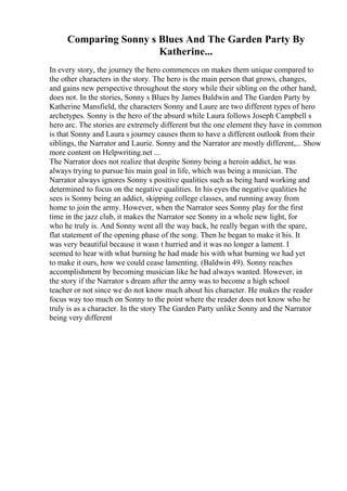 Comparing Sonny s Blues And The Garden Party By
Katherine...
In every story, the journey the hero commences on makes them unique compared to
the other characters in the story. The hero is the main person that grows, changes,
and gains new perspective throughout the story while their sibling on the other hand,
does not. In the stories, Sonny s Blues by James Baldwin and The Garden Party by
Katherine Mansfield, the characters Sonny and Laure are two different types of hero
archetypes. Sonny is the hero of the absurd while Laura follows Joseph Campbell s
hero arc. The stories are extremely different but the one element they have in common
is that Sonny and Laura s journey causes them to have a different outlook from their
siblings, the Narrator and Laurie. Sonny and the Narrator are mostly different,... Show
more content on Helpwriting.net ...
The Narrator does not realize that despite Sonny being a heroin addict, he was
always trying to pursue his main goal in life, which was being a musician. The
Narrator always ignores Sonny s positive qualities such as being hard working and
determined to focus on the negative qualities. In his eyes the negative qualities he
sees is Sonny being an addict, skipping college classes, and running away from
home to join the army. However, when the Narrator sees Sonny play for the first
time in the jazz club, it makes the Narrator see Sonny in a whole new light, for
who he truly is. And Sonny went all the way back, he really began with the spare,
flat statement of the opening phase of the song. Then he began to make it his. It
was very beautiful because it wasn t hurried and it was no longer a lament. I
seemed to hear with what burning he had made his with what burning we had yet
to make it ours, how we could cease lamenting. (Baldwin 49). Sonny reaches
accomplishment by becoming musician like he had always wanted. However, in
the story if the Narrator s dream after the army was to become a high school
teacher or not since we do not know much about his character. He makes the reader
focus way too much on Sonny to the point where the reader does not know who he
truly is as a character. In the story The Garden Party unlike Sonny and the Narrator
being very different
 