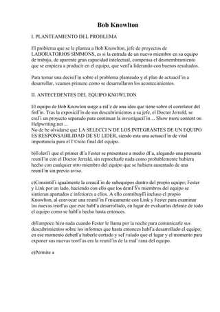 Bob Knowlton
I. PLANTEAMIENTO DEL PROBLEMA
El problema que se le plantea a Bob Knowlton, jefe de proyectos de
LABORATORIOS SIMMONS, es si la entrada de un nuevo miembro en su equipo
de trabajo, de aparente gran capacidad intelectual, compensa el desmembramiento
que se empieza a producir en el equipo, que venГa liderando con buenos resultados.
Para tomar una decisiГіn sobre el problema planteado y el plan de actuaciГіn a
desarrollar, veamos primero como se desarrollaron los acontecimientos.
II. ANTECEDENTES DEL EQUIPO KNOWLTON
El equipo de Bob Knowlon surge a raГz de una idea que tiene sobre el correlator del
fotГіn. Tras la exposiciГіn de sus descubrimientos a su jefe, el Doctor Jerrold, se
creГі un proyecto separado para continuar la investigaciГіn ... Show more content on
Helpwriting.net ...
No de be olvidarse que LA SELECCI N DE LOS INTEGRANTES DE UN EQUIPO
ES RESPONSABILIDAD DE SU LIDER, siendo esta una actuaciГіn de vital
importancia para el Г©xito final del equipo.
b)TolerГі que el primer dГa Fester se presentase a medio dГa, alegando una presunta
reuniГіn con el Doctor Jerrald, sin reprocharle nada como probablemente hubiera
hecho con cualquier otro miembro del equipo que se hubiera ausentado de una
reuniГіn sin previo aviso.
c)ConsintiГі igualmente la creaciГіn de subequipos dentro del propio equipo; Fester
y Link por un lado, haciendo con ello que los demГЎs miembros del equipo se
sintieran apartados e inferiores a ellos. A ello contribuyГі incluso el propio
Knowlton, al convocar una reuniГіn Гєnicamente con Link y Fester para examinar
las nuevas teorГas que este habГa desarrollado, en lugar de evaluarlas delante de todo
el equipo como se habГa hecho hasta entonces.
d)Tampoco hizo nada cuando Fester le llama por la noche para comunicarle sus
descubrimientos sobre los informes que hasta entonces habГa desarrollado el equipo;
en ese momento deberГa haberle cortado y seГ±alado que el lugar y el momento para
exponer sus nuevas teorГas era la reuniГіn de la maГ±ana del equipo.
e)Permite a
 