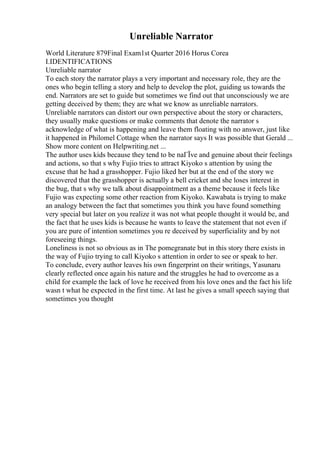 Unreliable Narrator
World Literature 879Final Exam1st Quarter 2016 Horus Corea
I.IDENTIFICATIONS
Unreliable narrator
To each story the narrator plays a very important and necessary role, they are the
ones who begin telling a story and help to develop the plot, guiding us towards the
end. Narrators are set to guide but sometimes we find out that unconsciously we are
getting deceived by them; they are what we know as unreliable narrators.
Unreliable narrators can distort our own perspective about the story or characters,
they usually make questions or make comments that denote the narrator s
acknowledge of what is happening and leave them floating with no answer, just like
it happened in Philomel Cottage when the narrator says It was possible that Gerald ...
Show more content on Helpwriting.net ...
The author uses kids because they tend to be naГЇve and genuine about their feelings
and actions, so that s why Fujio tries to attract Kiyoko s attention by using the
excuse that he had a grasshopper. Fujio liked her but at the end of the story we
discovered that the grasshopper is actually a bell cricket and she loses interest in
the bug, that s why we talk about disappointment as a theme because it feels like
Fujio was expecting some other reaction from Kiyoko. Kawabata is trying to make
an analogy between the fact that sometimes you think you have found something
very special but later on you realize it was not what people thought it would be, and
the fact that he uses kids is because he wants to leave the statement that not even if
you are pure of intention sometimes you re deceived by superficiality and by not
foreseeing things.
Loneliness is not so obvious as in The pomegranate but in this story there exists in
the way of Fujio trying to call Kiyoko s attention in order to see or speak to her.
To conclude, every author leaves his own fingerprint on their writings, Yasunaru
clearly reflected once again his nature and the struggles he had to overcome as a
child for example the lack of love he received from his love ones and the fact his life
wasn t what he expected in the first time. At last he gives a small speech saying that
sometimes you thought
 