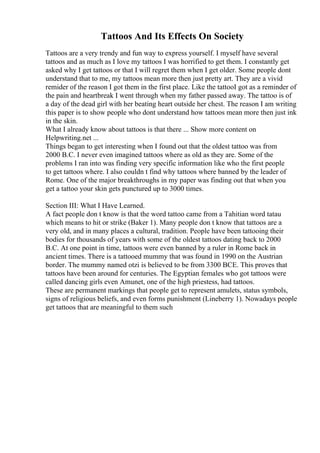 Tattoos And Its Effects On Society
Tattoos are a very trendy and fun way to express yourself. I myself have several
tattoos and as much as I love my tattoos I was horrified to get them. I constantly get
asked why I get tattoos or that I will regret them when I get older. Some people dont
understand that to me, my tattoos mean more then just pretty art. They are a vivid
remider of the reason I got them in the first place. Like the tattooI got as a reminder of
the pain and heartbreak I went through when my father passed away. The tattoo is of
a day of the dead girl with her beating heart outside her chest. The reason I am writing
this paper is to show people who dont understand how tattoos mean more then just ink
in the skin.
What I already know about tattoos is that there ... Show more content on
Helpwriting.net ...
Things began to get interesting when I found out that the oldest tattoo was from
2000 B.C. I never even imagined tattoos where as old as they are. Some of the
problems I ran into was finding very specific information like who the first people
to get tattoos where. I also couldn t find why tattoos where banned by the leader of
Rome. One of the major breakthroughs in my paper was finding out that when you
get a tattoo your skin gets punctured up to 3000 times.
Section III: What I Have Learned.
A fact people don t know is that the word tattoo came from a Tahitian word tatau
which means to hit or strike (Baker 1). Many people don t know that tattoos are a
very old, and in many places a cultural, tradition. People have been tattooing their
bodies for thousands of years with some of the oldest tattoos dating back to 2000
B.C. At one point in time, tattoos were even banned by a ruler in Rome back in
ancient times. There is a tattooed mummy that was found in 1990 on the Austrian
border. The mummy named otzi is believed to be from 3300 BCE. This proves that
tattoos have been around for centuries. The Egyptian females who got tattoos were
called dancing girls even Amunet, one of the high priestess, had tattoos.
These are permanent markings that people get to represent amulets, status symbols,
signs of religious beliefs, and even forms punishment (Lineberry 1). Nowadays people
get tattoos that are meaningful to them such
 