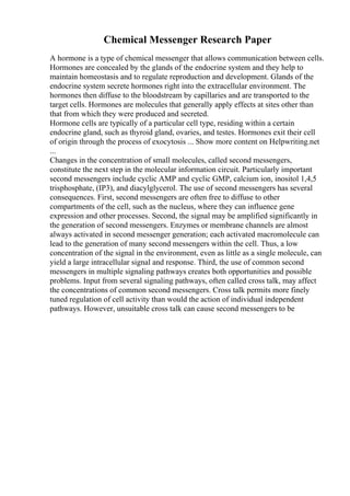 Chemical Messenger Research Paper
A hormone is a type of chemical messenger that allows communication between cells.
Hormones are concealed by the glands of the endocrine system and they help to
maintain homeostasis and to regulate reproduction and development. Glands of the
endocrine system secrete hormones right into the extracellular environment. The
hormones then diffuse to the bloodstream by capillaries and are transported to the
target cells. Hormones are molecules that generally apply effects at sites other than
that from which they were produced and secreted.
Hormone cells are typically of a particular cell type, residing within a certain
endocrine gland, such as thyroid gland, ovaries, and testes. Hormones exit their cell
of origin through the process of exocytosis ... Show more content on Helpwriting.net
...
Changes in the concentration of small molecules, called second messengers,
constitute the next step in the molecular information circuit. Particularly important
second messengers include cyclic AMP and cyclic GMP, calcium ion, inositol 1,4,5
trisphosphate, (IP3), and diacylglycerol. The use of second messengers has several
consequences. First, second messengers are often free to diffuse to other
compartments of the cell, such as the nucleus, where they can influence gene
expression and other processes. Second, the signal may be amplified significantly in
the generation of second messengers. Enzymes or membrane channels are almost
always activated in second messenger generation; each activated macromolecule can
lead to the generation of many second messengers within the cell. Thus, a low
concentration of the signal in the environment, even as little as a single molecule, can
yield a large intracellular signal and response. Third, the use of common second
messengers in multiple signaling pathways creates both opportunities and possible
problems. Input from several signaling pathways, often called cross talk, may affect
the concentrations of common second messengers. Cross talk permits more finely
tuned regulation of cell activity than would the action of individual independent
pathways. However, unsuitable cross talk can cause second messengers to be
 