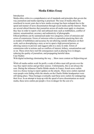 Media Ethics Essay
Introduction
Media ethics refers to a comprehensive set of standards and principles that govern the
way journalism and media reporting is practiced. The issue of media ethics has
resurfaced in recent years due to how media coverage has been reshaped due to the
speed and manner of news dissemination through social media and the Internet. There
are several ethical theories that journalists across all media must apply to situations
they face in order to report a fair and unbiased story such as truthfulness, conflict of
interest, sensationalism, accuracy and authenticity of photographs.
Ethical problems can be summarized under two categories; errors of omission and
errors of commission. Errors of omission refers to journalists practicing their role
as models of truthfulness and accuracy by not allowing outside influences on their
work, such as downplaying a story as not to upset a high powered person, or
allowing sources to preview and suggest edits to a story in order. Errors of
commission refer to actions such as conflicts of interest, bribery, sensationalism and
so on. These errors have real life consequences such as placing lives in danger,
reducing the quality of journalism, and propagating harmful ideas.
Case Studies
With digital technology dominating the way ... Show more content on Helpwriting.net
...
While all media outlets work for profit, a code of ethics must still govern over the
way they report stories and get their sources. Unfortunately, this is not always the
case. During the infamous Charlie Hebdo attacks in France, french news outlets
were in a frenzy trying to report updates on the attacks. These news outlets reported
were people were hiding while the attacks on the Charlie Hebdo headquarters were
still taking place. These hostages eventually sued these news outlets for endangering
their lives. In an attempt to keep up with the speed of news dissemination on social
media, these news outlets put people s lives in danger for the cost of a
 