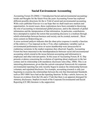 Social Environment Accounting
Accounting Forum 28 (2004) 1 5 Introduction Social and environmental accounting:
trends and thoughts for the future Over the years Accounting Forum has explored
different possible directions for the п¬Ѓeld of social and environmental accounting.
With a new publisher Elsevier it is our hope that we shall reach new markets and
opportunities. In recent issues, these explorations have been extended to theorising
the role of accounting in transnational global processes, and to the channels of global
information and the interpretation of that information. In particular, contributions
have attempted to explore the notion that accounting discourse is a medium through
which relationships between business and society can be created, nurtured... Show
more content on Helpwriting.net ...
A cross sectional analysis indicates that the share price response is mainly a function
of the relative п¬Ѓne imposed on the п¬Ѓrm; other explanatory variables such as
environmental performance news or sector membership were unsuccessful in
explaining variations in the market responses they observed. Equally, Accounting
Forum has been interested in the interdependencies between social and environmental
accounting which extend to the nexus between accounting and information to
employees and other relevant parties. In this issue of Accounting Forum, R. G. Day
presents evidence concerning the evolution of reporting about employees in the last
century and its relationship with mandatory disclosure rules (Day, 2004). This is an
interesting phenomenon, given that the current conceptual framework for corporate
environmental reporting has only recently begun to analyse the relationship between
voluntary and regulated disclosure. For example, accounting research is only just
beginning to examine the relationships between the role that International Standards
such as ISO 14001 have had on the reporting function. In Day s article, however, he
focuses on evidence from the UK and п¬Ѓnds that there is an apparent disregard for
statutory disclosures. Implicit in much of the Corporate Environmental and Social
Reporting (CE SR) literature is the supposition
 