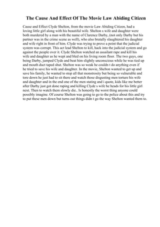 The Cause And Effect Of The Movie Law Abiding Citizen
Cause and Effect Clyde Shelton, from the movie Law Abiding Citizen, had a
loving little girl along with his beautiful wife. Shelton s wife and daughter were
both murdered by a man with the name of Clarence Darby, (not only Darby but his
partner was in the crime scene as well), who also brutally slaughtered his daughter
and wife right in front of him. Clyde was trying to prove a point that the judicial
system was corrupt. This act lead Shelton to kill, hack into the judicial system and go
against the people over it. Clyde Shelton watched an assailant rape and kill his
wife and daughter as he wept and bled on his living room floor. The two guys, one
being Darby, jumped Clyde and beat him slightly unconscious while he was tied up
and mouth duct taped shut. Shelton was so weak he couldn t do anything even if
he tried to save his wife and daughter. In the movie, Shelton wanted to get up and
save his family, he wanted to stop all that monstrosity but being so vulnerable and
tore down he just had to sit there and watch those disgusting men torture his wife
and daughter and in the end one of the men stating and i quote, kids like me better
after Darby just got done raping and killing Clyde s wife he heads for his little girl
next. Then to watch them slowly die.. Is honestly the worst thing anyone could
possibly imagine. Of course Shelton was going to go to the police about this and try
to put these men down but turns out things didn t go the way Shelton wanted them to.
 