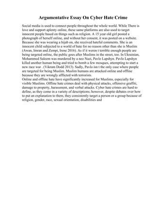 Argumentative Essay On Cyber Hate Crime
Social media is used to connect people throughout the whole world. While There is
love and support aplenty online, these same platforms are also used to target
innocent people based on things such as religion. A 15 year old girl posted a
photograph of herself online, and without her consent, it was posted on a website.
Because she was wearing a hijab on, she received hateful comments. She is an
innocent child subjected to a world of hate for no reason other than she is Muslim
(Awan, Imran and Zempi, Irene 2016). As if it weren t terrible enough people are
being targeted online, the public goes after Muslims in the street, too. In Ukrainian,
Mohammed Saleem was murdered by a neo Nazi, Pavlo Lapshyn. Pavlo Lapshyn
killed another human being and tried to bomb a few mosques, attempting to start a
new race war . (Vikram Dodd 2013). Sadly, Pavlo isn t the only case where people
are targeted for being Muslim. Muslim humans are attacked online and offline
because they are wrongly afflicted with terrorists.
Online and offline hate have significantly increased for Muslims, especially for
visible Muslims. Offline hate crimes deal with physical attacks, offensive graffiti,
damage to property, harassment, and verbal attacks. Cyber hate crimes are hard to
define, as they come in a variety of descriptions; however, despite debates over how
to put an explanation to them, they consistently target a person or a group because of
religion, gender, race, sexual orientation, disabilities and
 