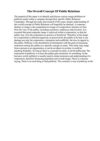 The Overall Concept Of Public Relations
The purpose of this paper is to identify and discuss various image problems or
publicity needs within a company through their specific Public Relations
Campaigns. Through the study and research of this topic, deeper understanding of
the overall concept of Public Relations will hopefully be attained. A corporate
identity or image is the comprehensive image of a corporation, business or firm
from the view of the public, including customers, employees and investors. It is
essential that good corporate image is achieved within a corporation, so that the
public may view the corporation as positive or beneficial. Therefore, if the image
of a corporation is affected negatively or perceived by the public to be bad, it can
damage not only the corporation s reputation and credibility, but also its appeal to
the public. Publicity is the distribution of information with the goal of increasing
awareness among the public on a specific concept or entity. This entity may range
from a person to an organization; it can be an object or an idea; it could be
anything thinkable. As long as there is a concept or entity, it can be publicized. The
main point of publicity is to have the public gain awareness on something. In the
business world, publicity is usually used to create awareness and understanding of a
corporation, therefore increasing popularity and overall image. There is a famous
saying, There is no such thing as bad publicity. This sentence is true of publicity in the
 