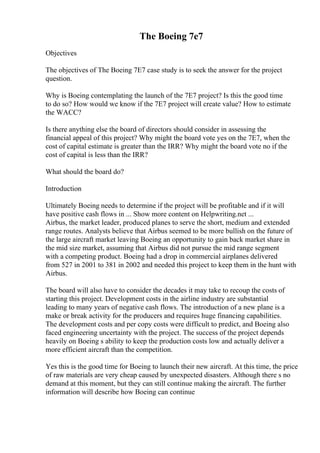 The Boeing 7e7
Objectives
The objectives of The Boeing 7E7 case study is to seek the answer for the project
question.
Why is Boeing contemplating the launch of the 7E7 project? Is this the good time
to do so? How would we know if the 7E7 project will create value? How to estimate
the WACC?
Is there anything else the board of directors should consider in assessing the
financial appeal of this project? Why might the board vote yes on the 7E7, when the
cost of capital estimate is greater than the IRR? Why might the board vote no if the
cost of capital is less than the IRR?
What should the board do?
Introduction
Ultimately Boeing needs to determine if the project will be profitable and if it will
have positive cash flows in ... Show more content on Helpwriting.net ...
Airbus, the market leader, produced planes to serve the short, medium and extended
range routes. Analysts believe that Airbus seemed to be more bullish on the future of
the large aircraft market leaving Boeing an opportunity to gain back market share in
the mid size market, assuming that Airbus did not pursue the mid range segment
with a competing product. Boeing had a drop in commercial airplanes delivered
from 527 in 2001 to 381 in 2002 and needed this project to keep them in the hunt with
Airbus.
The board will also have to consider the decades it may take to recoup the costs of
starting this project. Development costs in the airline industry are substantial
leading to many years of negative cash flows. The introduction of a new plane is a
make or break activity for the producers and requires huge financing capabilities.
The development costs and per copy costs were difficult to predict, and Boeing also
faced engineering uncertainty with the project. The success of the project depends
heavily on Boeing s ability to keep the production costs low and actually deliver a
more efficient aircraft than the competition.
Yes this is the good time for Boeing to launch their new aircraft. At this time, the price
of raw materials are very cheap caused by unexpected disasters. Although there s no
demand at this moment, but they can still continue making the aircraft. The further
information will describe how Boeing can continue
 