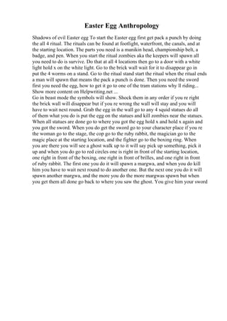 Easter Egg Anthropology
Shadows of evil Easter egg To start the Easter egg first get pack a punch by doing
the all 4 ritual. The rituals can be found at footlight, waterfront, the canals, and at
the starting location. The parts you need is a manikin head, championship belt, a
badge, and pen. When you start the ritual zombies aka the keepers will spawn all
you need to do is survive. Do that at all 4 locations then go to a door with a white
light hold x on the white light. Go to the brick wall wait for it to disappear go in
put the 4 worms on a stand. Go to the ritual stand start the ritual when the ritual ends
a man will spawn that means the pack a punch is done. Then you need the sword
first you need the egg, how to get it go to one of the tram stations why ll riding...
Show more content on Helpwriting.net ...
Go in beast mode the symbols will show. Shock them in any order if you re right
the brick wall will disappear but if you re wrong the wall will stay and you will
have to wait next round. Grab the egg in the wall go to any 4 squid statues do all
of them what you do is put the egg on the statues and kill zombies near the statues.
When all statues are done go to where you got the egg hold x and hold x again and
you got the sword. When you do get the sword go to your character place if you re
the woman go to the stage, the cop go to the ruby rabbit, the magician go to the
magic place at the starting location, and the fighter go to the boxing ring. When
you are there you will see a ghost walk up to it will say pick up something, pick it
up and when you do go to red circles one is right in front of the starting location,
one right in front of the boxing, one right in front of brilles, and one right in front
of ruby rabbit. The first one you do it will spawn a margwa, and when you do kill
him you have to wait next round to do another one. But the next one you do it will
spawn another margwa, and the more you do the more margwas spawn but when
you get them all done go back to where you saw the ghost. You give him your sword
 