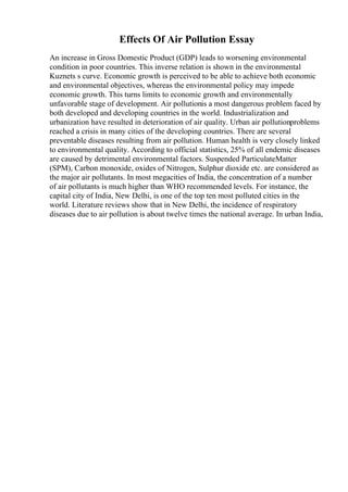 Effects Of Air Pollution Essay
An increase in Gross Domestic Product (GDP) leads to worsening environmental
condition in poor countries. This inverse relation is shown in the environmental
Kuznets s curve. Economic growth is perceived to be able to achieve both economic
and environmental objectives, whereas the environmental policy may impede
economic growth. This turns limits to economic growth and environmentally
unfavorable stage of development. Air pollutionis a most dangerous problem faced by
both developed and developing countries in the world. Industrialization and
urbanization have resulted in deterioration of air quality. Urban air pollutionproblems
reached a crisis in many cities of the developing countries. There are several
preventable diseases resulting from air pollution. Human health is very closely linked
to environmental quality. According to official statistics, 25% of all endemic diseases
are caused by detrimental environmental factors. Suspended ParticulateMatter
(SPM), Carbon monoxide, oxides of Nitrogen, Sulphur dioxide etc. are considered as
the major air pollutants. In most megacities of India, the concentration of a number
of air pollutants is much higher than WHO recommended levels. For instance, the
capital city of India, New Delhi, is one of the top ten most polluted cities in the
world. Literature reviews show that in New Delhi, the incidence of respiratory
diseases due to air pollution is about twelve times the national average. In urban India,
 