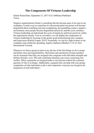 The Components Of Virtuous Leadership
Scholz Posted Date: September 21, 2017 6:52 AMStatus:Published
Victor,
Negative organizational climate is something that has become quite of an issue at my
workplace. It tends to go in somewhat of a downward spiral one person will become
disgruntled about something and start complaining, this grumbling creates a negative
environment, more people become disgruntled and join in, and the cycle continues.
Virtuous leadership can help break this cycle of negativity and boost positivity within
the organization climate. Even as coworkers, we can display the components of
virtuous leadership by focusing on the greater good and portraying trust, integrity,
and forgiveness (Kinicki Fugate, 2012). Essentially, we can be a light to those in our
workplace and combat the spreading, negative darkness (Matthew 5:14 16, New
International Version).
Whenever we form a group or team at my job one of the first things we do is assign
and define roles and responsibilities. Motivation and satisfaction of team members
can be increased when they are assigned roles congruent with individual strengths and
abilities (Fischer, n.d.). This task could help eliminate your issues concerning role
conflict. When a group has an assigned leader it can function without the continual
question of who is in charge. Additionally, assigned roles can help with your groups
competition of what individual or job is most important; everyone can recognize the
uniqueness of each individual s
 