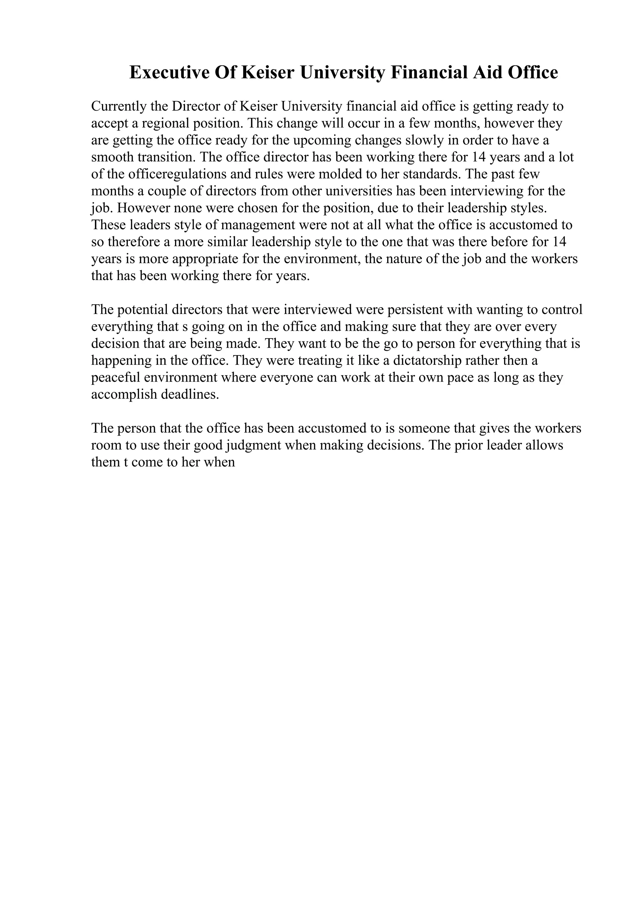 Executive Of Keiser University Financial Aid Office
Currently the Director of Keiser University financial aid office is getting ready to
accept a regional position. This change will occur in a few months, however they
are getting the office ready for the upcoming changes slowly in order to have a
smooth transition. The office director has been working there for 14 years and a lot
of the officeregulations and rules were molded to her standards. The past few
months a couple of directors from other universities has been interviewing for the
job. However none were chosen for the position, due to their leadership styles.
These leaders style of management were not at all what the office is accustomed to
so therefore a more similar leadership style to the one that was there before for 14
years is more appropriate for the environment, the nature of the job and the workers
that has been working there for years.
The potential directors that were interviewed were persistent with wanting to control
everything that s going on in the office and making sure that they are over every
decision that are being made. They want to be the go to person for everything that is
happening in the office. They were treating it like a dictatorship rather then a
peaceful environment where everyone can work at their own pace as long as they
accomplish deadlines.
The person that the office has been accustomed to is someone that gives the workers
room to use their good judgment when making decisions. The prior leader allows
them t come to her when
 