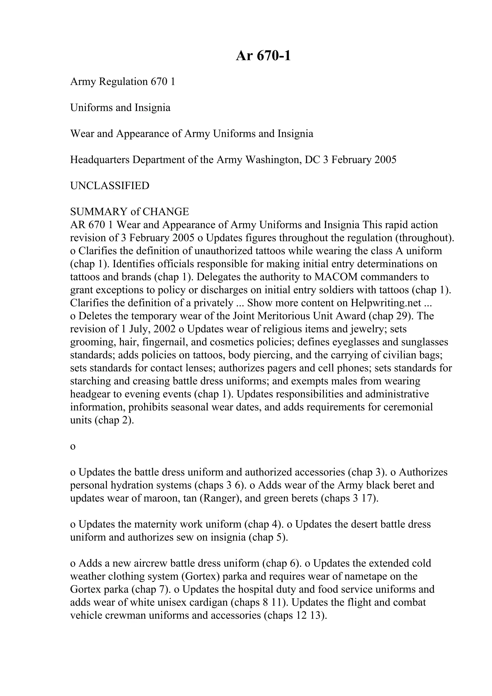 Ar 670-1
Army Regulation 670 1
Uniforms and Insignia
Wear and Appearance of Army Uniforms and Insignia
Headquarters Department of the Army Washington, DC 3 February 2005
UNCLASSIFIED
SUMMARY of CHANGE
AR 670 1 Wear and Appearance of Army Uniforms and Insignia This rapid action
revision of 3 February 2005 o Updates figures throughout the regulation (throughout).
o Clarifies the definition of unauthorized tattoos while wearing the class A uniform
(chap 1). Identifies officials responsible for making initial entry determinations on
tattoos and brands (chap 1). Delegates the authority to MACOM commanders to
grant exceptions to policy or discharges on initial entry soldiers with tattoos (chap 1).
Clarifies the definition of a privately ... Show more content on Helpwriting.net ...
o Deletes the temporary wear of the Joint Meritorious Unit Award (chap 29). The
revision of 1 July, 2002 o Updates wear of religious items and jewelry; sets
grooming, hair, fingernail, and cosmetics policies; defines eyeglasses and sunglasses
standards; adds policies on tattoos, body piercing, and the carrying of civilian bags;
sets standards for contact lenses; authorizes pagers and cell phones; sets standards for
starching and creasing battle dress uniforms; and exempts males from wearing
headgear to evening events (chap 1). Updates responsibilities and administrative
information, prohibits seasonal wear dates, and adds requirements for ceremonial
units (chap 2).
o
o Updates the battle dress uniform and authorized accessories (chap 3). o Authorizes
personal hydration systems (chaps 3 6). o Adds wear of the Army black beret and
updates wear of maroon, tan (Ranger), and green berets (chaps 3 17).
o Updates the maternity work uniform (chap 4). o Updates the desert battle dress
uniform and authorizes sew on insignia (chap 5).
o Adds a new aircrew battle dress uniform (chap 6). o Updates the extended cold
weather clothing system (Gortex) parka and requires wear of nametape on the
Gortex parka (chap 7). o Updates the hospital duty and food service uniforms and
adds wear of white unisex cardigan (chaps 8 11). Updates the flight and combat
vehicle crewman uniforms and accessories (chaps 12 13).
 