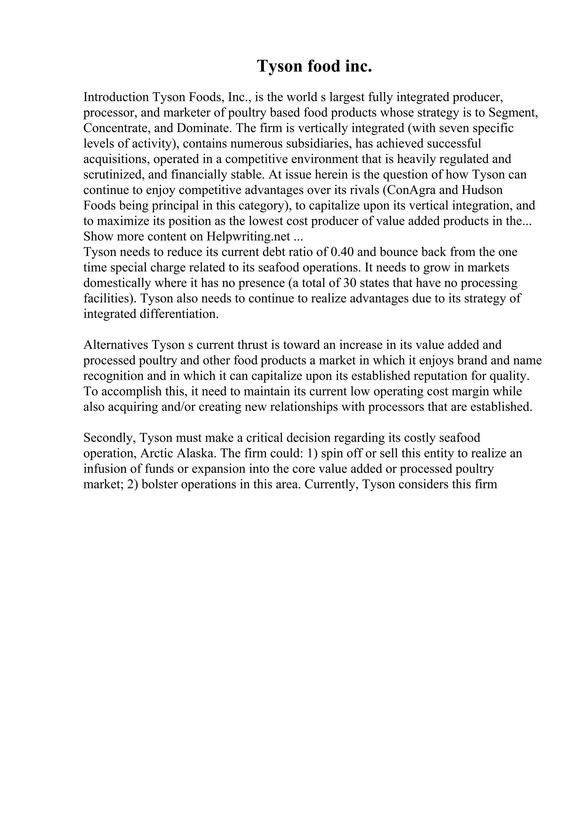Tyson food inc.
Introduction Tyson Foods, Inc., is the world s largest fully integrated producer,
processor, and marketer of poultry based food products whose strategy is to Segment,
Concentrate, and Dominate. The firm is vertically integrated (with seven specific
levels of activity), contains numerous subsidiaries, has achieved successful
acquisitions, operated in a competitive environment that is heavily regulated and
scrutinized, and financially stable. At issue herein is the question of how Tyson can
continue to enjoy competitive advantages over its rivals (ConAgra and Hudson
Foods being principal in this category), to capitalize upon its vertical integration, and
to maximize its position as the lowest cost producer of value added products in the...
Show more content on Helpwriting.net ...
Tyson needs to reduce its current debt ratio of 0.40 and bounce back from the one
time special charge related to its seafood operations. It needs to grow in markets
domestically where it has no presence (a total of 30 states that have no processing
facilities). Tyson also needs to continue to realize advantages due to its strategy of
integrated differentiation.
Alternatives Tyson s current thrust is toward an increase in its value added and
processed poultry and other food products a market in which it enjoys brand and name
recognition and in which it can capitalize upon its established reputation for quality.
To accomplish this, it need to maintain its current low operating cost margin while
also acquiring and/or creating new relationships with processors that are established.
Secondly, Tyson must make a critical decision regarding its costly seafood
operation, Arctic Alaska. The firm could: 1) spin off or sell this entity to realize an
infusion of funds or expansion into the core value added or processed poultry
market; 2) bolster operations in this area. Currently, Tyson considers this firm
 