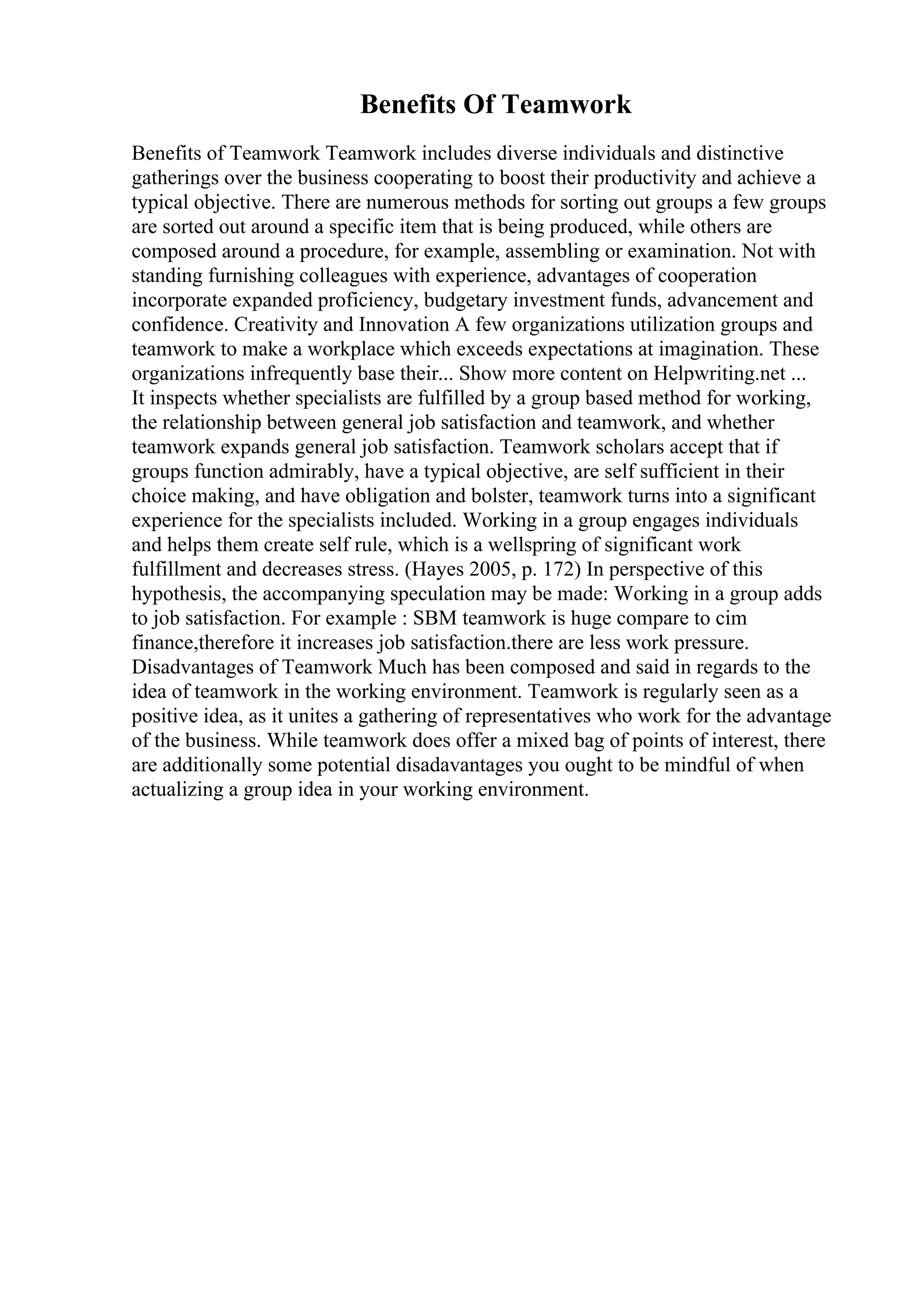 Benefits Of Teamwork
Benefits of Teamwork Teamwork includes diverse individuals and distinctive
gatherings over the business cooperating to boost their productivity and achieve a
typical objective. There are numerous methods for sorting out groups a few groups
are sorted out around a specific item that is being produced, while others are
composed around a procedure, for example, assembling or examination. Not with
standing furnishing colleagues with experience, advantages of cooperation
incorporate expanded proficiency, budgetary investment funds, advancement and
confidence. Creativity and Innovation A few organizations utilization groups and
teamwork to make a workplace which exceeds expectations at imagination. These
organizations infrequently base their... Show more content on Helpwriting.net ...
It inspects whether specialists are fulfilled by a group based method for working,
the relationship between general job satisfaction and teamwork, and whether
teamwork expands general job satisfaction. Teamwork scholars accept that if
groups function admirably, have a typical objective, are self sufficient in their
choice making, and have obligation and bolster, teamwork turns into a significant
experience for the specialists included. Working in a group engages individuals
and helps them create self rule, which is a wellspring of significant work
fulfillment and decreases stress. (Hayes 2005, p. 172) In perspective of this
hypothesis, the accompanying speculation may be made: Working in a group adds
to job satisfaction. For example : SBM teamwork is huge compare to cim
finance,therefore it increases job satisfaction.there are less work pressure.
Disadvantages of Teamwork Much has been composed and said in regards to the
idea of teamwork in the working environment. Teamwork is regularly seen as a
positive idea, as it unites a gathering of representatives who work for the advantage
of the business. While teamwork does offer a mixed bag of points of interest, there
are additionally some potential disadavantages you ought to be mindful of when
actualizing a group idea in your working environment.
 