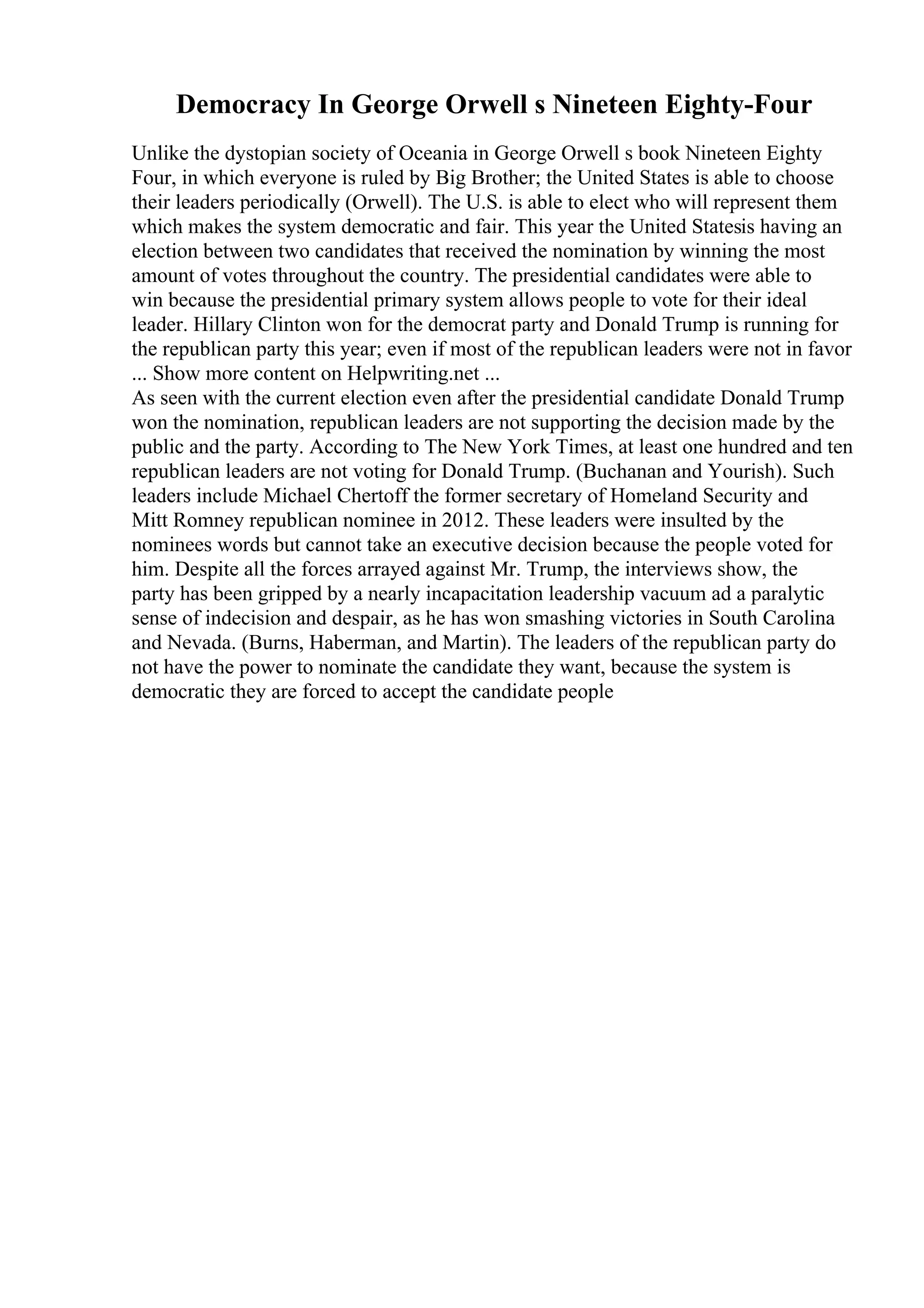 Democracy In George Orwell s Nineteen Eighty-Four
Unlike the dystopian society of Oceania in George Orwell s book Nineteen Eighty
Four, in which everyone is ruled by Big Brother; the United States is able to choose
their leaders periodically (Orwell). The U.S. is able to elect who will represent them
which makes the system democratic and fair. This year the United Statesis having an
election between two candidates that received the nomination by winning the most
amount of votes throughout the country. The presidential candidates were able to
win because the presidential primary system allows people to vote for their ideal
leader. Hillary Clinton won for the democrat party and Donald Trump is running for
the republican party this year; even if most of the republican leaders were not in favor
... Show more content on Helpwriting.net ...
As seen with the current election even after the presidential candidate Donald Trump
won the nomination, republican leaders are not supporting the decision made by the
public and the party. According to The New York Times, at least one hundred and ten
republican leaders are not voting for Donald Trump. (Buchanan and Yourish). Such
leaders include Michael Chertoff the former secretary of Homeland Security and
Mitt Romney republican nominee in 2012. These leaders were insulted by the
nominees words but cannot take an executive decision because the people voted for
him. Despite all the forces arrayed against Mr. Trump, the interviews show, the
party has been gripped by a nearly incapacitation leadership vacuum ad a paralytic
sense of indecision and despair, as he has won smashing victories in South Carolina
and Nevada. (Burns, Haberman, and Martin). The leaders of the republican party do
not have the power to nominate the candidate they want, because the system is
democratic they are forced to accept the candidate people
 