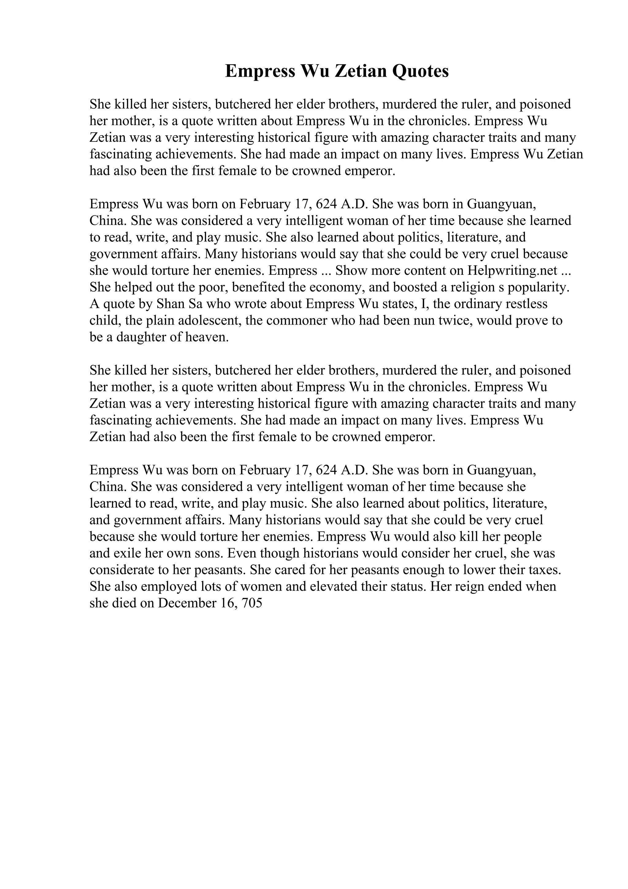 Empress Wu Zetian Quotes
She killed her sisters, butchered her elder brothers, murdered the ruler, and poisoned
her mother, is a quote written about Empress Wu in the chronicles. Empress Wu
Zetian was a very interesting historical figure with amazing character traits and many
fascinating achievements. She had made an impact on many lives. Empress Wu Zetian
had also been the first female to be crowned emperor.
Empress Wu was born on February 17, 624 A.D. She was born in Guangyuan,
China. She was considered a very intelligent woman of her time because she learned
to read, write, and play music. She also learned about politics, literature, and
government affairs. Many historians would say that she could be very cruel because
she would torture her enemies. Empress ... Show more content on Helpwriting.net ...
She helped out the poor, benefited the economy, and boosted a religion s popularity.
A quote by Shan Sa who wrote about Empress Wu states, I, the ordinary restless
child, the plain adolescent, the commoner who had been nun twice, would prove to
be a daughter of heaven.
She killed her sisters, butchered her elder brothers, murdered the ruler, and poisoned
her mother, is a quote written about Empress Wu in the chronicles. Empress Wu
Zetian was a very interesting historical figure with amazing character traits and many
fascinating achievements. She had made an impact on many lives. Empress Wu
Zetian had also been the first female to be crowned emperor.
Empress Wu was born on February 17, 624 A.D. She was born in Guangyuan,
China. She was considered a very intelligent woman of her time because she
learned to read, write, and play music. She also learned about politics, literature,
and government affairs. Many historians would say that she could be very cruel
because she would torture her enemies. Empress Wu would also kill her people
and exile her own sons. Even though historians would consider her cruel, she was
considerate to her peasants. She cared for her peasants enough to lower their taxes.
She also employed lots of women and elevated their status. Her reign ended when
she died on December 16, 705
 