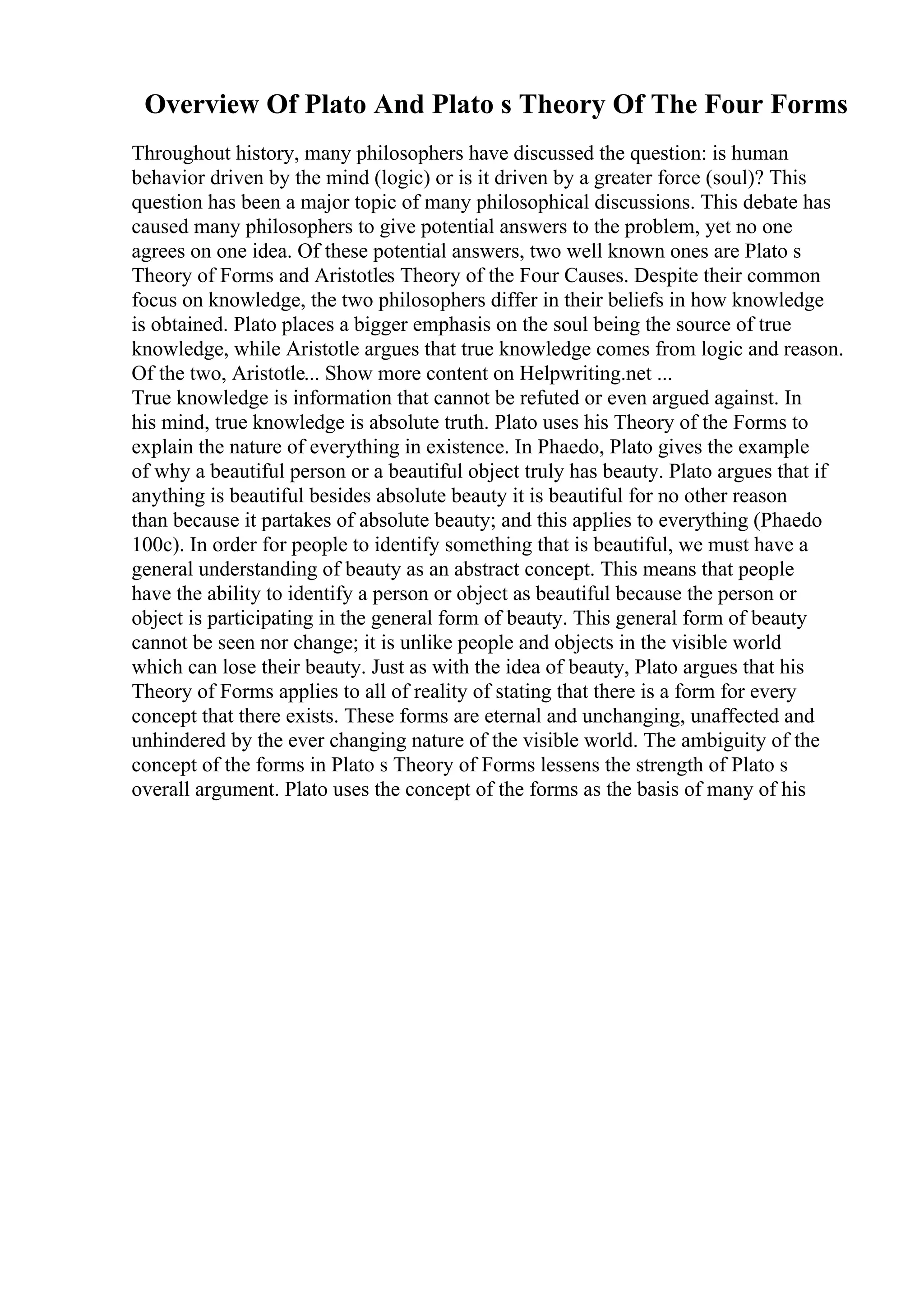 Overview Of Plato And Plato s Theory Of The Four Forms
Throughout history, many philosophers have discussed the question: is human
behavior driven by the mind (logic) or is it driven by a greater force (soul)? This
question has been a major topic of many philosophical discussions. This debate has
caused many philosophers to give potential answers to the problem, yet no one
agrees on one idea. Of these potential answers, two well known ones are Plato s
Theory of Forms and Aristotles Theory of the Four Causes. Despite their common
focus on knowledge, the two philosophers differ in their beliefs in how knowledge
is obtained. Plato places a bigger emphasis on the soul being the source of true
knowledge, while Aristotle argues that true knowledge comes from logic and reason.
Of the two, Aristotle... Show more content on Helpwriting.net ...
True knowledge is information that cannot be refuted or even argued against. In
his mind, true knowledge is absolute truth. Plato uses his Theory of the Forms to
explain the nature of everything in existence. In Phaedo, Plato gives the example
of why a beautiful person or a beautiful object truly has beauty. Plato argues that if
anything is beautiful besides absolute beauty it is beautiful for no other reason
than because it partakes of absolute beauty; and this applies to everything (Phaedo
100c). In order for people to identify something that is beautiful, we must have a
general understanding of beauty as an abstract concept. This means that people
have the ability to identify a person or object as beautiful because the person or
object is participating in the general form of beauty. This general form of beauty
cannot be seen nor change; it is unlike people and objects in the visible world
which can lose their beauty. Just as with the idea of beauty, Plato argues that his
Theory of Forms applies to all of reality of stating that there is a form for every
concept that there exists. These forms are eternal and unchanging, unaffected and
unhindered by the ever changing nature of the visible world. The ambiguity of the
concept of the forms in Plato s Theory of Forms lessens the strength of Plato s
overall argument. Plato uses the concept of the forms as the basis of many of his
 