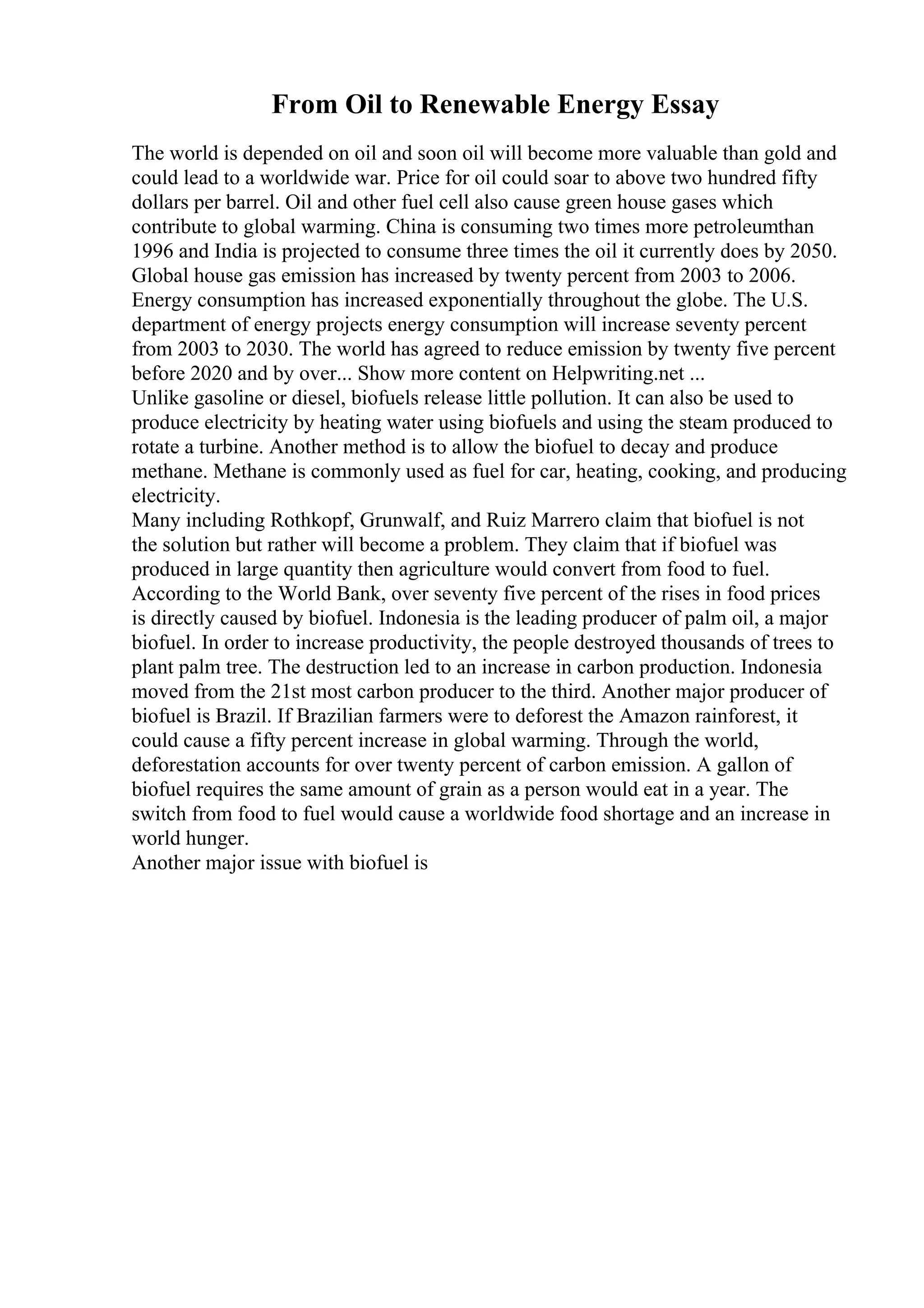 From Oil to Renewable Energy Essay
The world is depended on oil and soon oil will become more valuable than gold and
could lead to a worldwide war. Price for oil could soar to above two hundred fifty
dollars per barrel. Oil and other fuel cell also cause green house gases which
contribute to global warming. China is consuming two times more petroleumthan
1996 and India is projected to consume three times the oil it currently does by 2050.
Global house gas emission has increased by twenty percent from 2003 to 2006.
Energy consumption has increased exponentially throughout the globe. The U.S.
department of energy projects energy consumption will increase seventy percent
from 2003 to 2030. The world has agreed to reduce emission by twenty five percent
before 2020 and by over... Show more content on Helpwriting.net ...
Unlike gasoline or diesel, biofuels release little pollution. It can also be used to
produce electricity by heating water using biofuels and using the steam produced to
rotate a turbine. Another method is to allow the biofuel to decay and produce
methane. Methane is commonly used as fuel for car, heating, cooking, and producing
electricity.
Many including Rothkopf, Grunwalf, and Ruiz Marrero claim that biofuel is not
the solution but rather will become a problem. They claim that if biofuel was
produced in large quantity then agriculture would convert from food to fuel.
According to the World Bank, over seventy five percent of the rises in food prices
is directly caused by biofuel. Indonesia is the leading producer of palm oil, a major
biofuel. In order to increase productivity, the people destroyed thousands of trees to
plant palm tree. The destruction led to an increase in carbon production. Indonesia
moved from the 21st most carbon producer to the third. Another major producer of
biofuel is Brazil. If Brazilian farmers were to deforest the Amazon rainforest, it
could cause a fifty percent increase in global warming. Through the world,
deforestation accounts for over twenty percent of carbon emission. A gallon of
biofuel requires the same amount of grain as a person would eat in a year. The
switch from food to fuel would cause a worldwide food shortage and an increase in
world hunger.
Another major issue with biofuel is
 