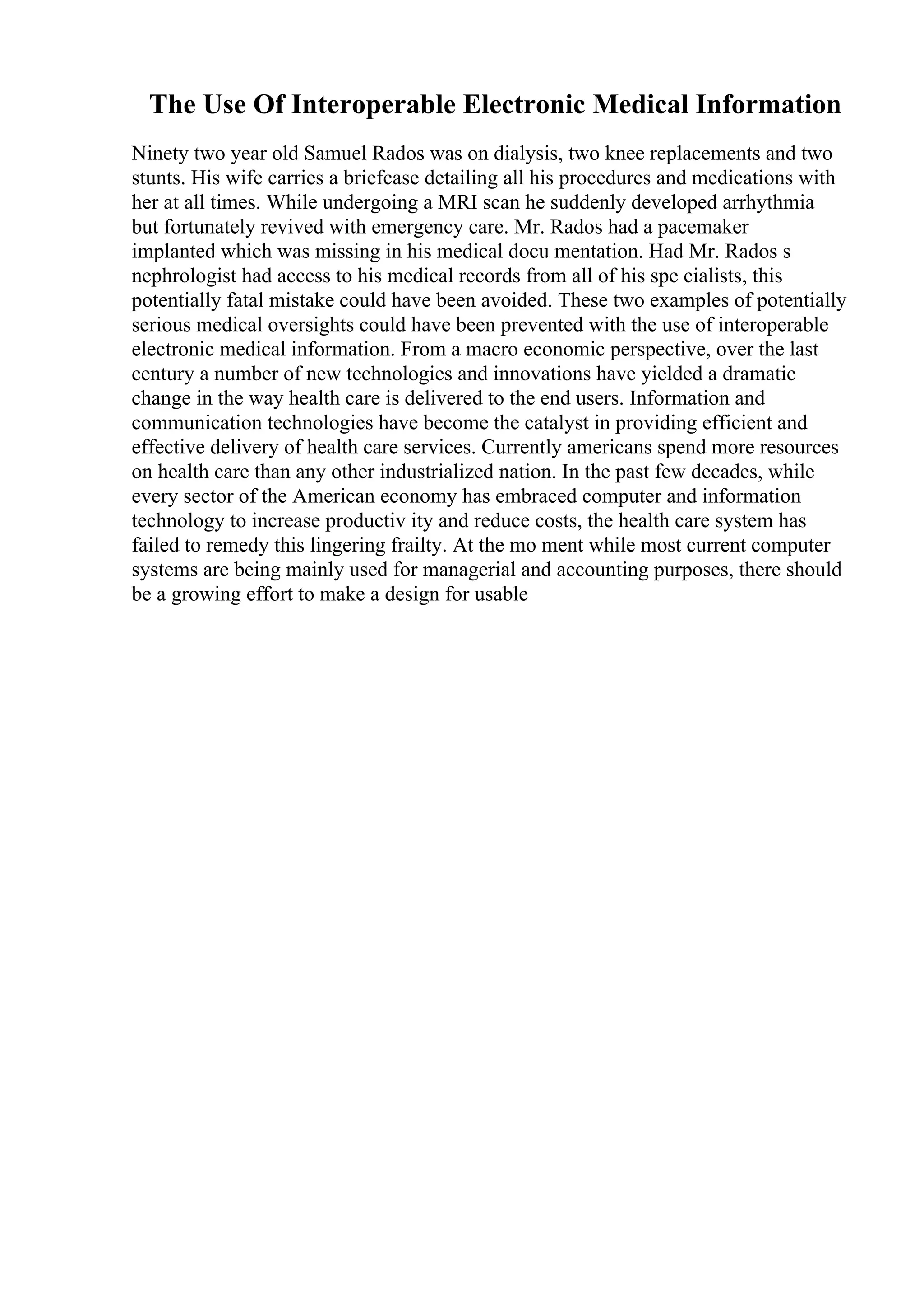 The Use Of Interoperable Electronic Medical Information
Ninety two year old Samuel Rados was on dialysis, two knee replacements and two
stunts. His wife carries a briefcase detailing all his procedures and medications with
her at all times. While undergoing a MRI scan he suddenly developed arrhythmia
but fortunately revived with emergency care. Mr. Rados had a pacemaker
implanted which was missing in his medical docu mentation. Had Mr. Rados s
nephrologist had access to his medical records from all of his spe cialists, this
potentially fatal mistake could have been avoided. These two examples of potentially
serious medical oversights could have been prevented with the use of interoperable
electronic medical information. From a macro economic perspective, over the last
century a number of new technologies and innovations have yielded a dramatic
change in the way health care is delivered to the end users. Information and
communication technologies have become the catalyst in providing efficient and
effective delivery of health care services. Currently americans spend more resources
on health care than any other industrialized nation. In the past few decades, while
every sector of the American economy has embraced computer and information
technology to increase productiv ity and reduce costs, the health care system has
failed to remedy this lingering frailty. At the mo ment while most current computer
systems are being mainly used for managerial and accounting purposes, there should
be a growing effort to make a design for usable
 