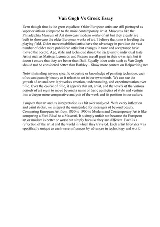Van Gogh Vs Greek Essay
Even though time is the great equalizer. Older European artist are still portrayed as
superior artisan compared to the more contemporary artist. Museums like the
Philadelphia Museum of Art showcase modern works of art but they clearly are
built to showcase the older European works of art. I believe that time is leveling the
playing field. Older more established artist have the advantage in part due the vast
number of older more publicized artist but changes in taste and acceptance have
moved the needle. Age, style and technique should be irrelevant to individual taste.
Artist such as Matisse, Leonardo and Picasso are all great in their own right but it
doesn t ensure that they are better than Dali. Equally other artist such as Van Gogh
should not be considered better than Barkley... Show more content on Helpwriting.net
...
Notwithstanding anyone specific expertise or knowledge of painting technique, each
of us can quantify beauty as it relates to art in our own minds. We can see the
growth of art and how it provokes emotion, understanding, and experimentation over
time. Over the course of time, it appears that art, artist, and the lovers of the various
periods of art seem to move beyond a name or basic aesthetics of style and venture
into a deeper more comparative analysis of the work and its position in our culture.
I suspect that art and its interpretation is a bit over analyzed. With every inflection
and paint stroke, we interpret the unintended for messages of beyond beauty.
Comparing European Art from 1850 to 1900 to Modern and Contemporary Artis like
comparing a Ford Edsel to a Maserati. It s simply unfair not because the European
art or modern is better or worst but simply because they are different. Each is a
reflection of the artist and the world in which they traveled. Each artist lifestyles was
specifically unique as each were influences by advances in technology and world
 