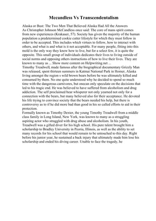 Mccandless Vs Transcendentalism
Alaska or Bust: The Two Men That Believed Alaska Had All the Answers
As Christopher Johnson McCandless once said: The core of mans spirit comes
from new experiences (Krakauer, 57). Society has given the majority of the human
population a predetermined cookie cutter lifestyle for which they must follow in
order to be accepted. This includes which virtues to follow, how to interact with
others, and what is and what is it not acceptable. For many people, fitting into this
mold is the only way they know how to live, but for a select few, it is quite the
opposite. This small group of individuals dedicates their lives to living outside of
social norms and opposing others instructions of how to live their lives. They are
known to many as ... Show more content on Helpwriting.net ...
Timothy Treadwell, made famous after the biographical documentary Grizzly Man
was released, spent thirteen summers in Katmai National Park in Homer, Alaska
living amongst the region s wild brown bears before he was ultimately killed and
consumed by them. No one quite understood why he decided to spend so much
time with the dangerous carnivores, but onecan only speculate on the decisions that
led to his tragic end. He was believed to have suffered from alcoholism and drug
addiction. The self proclaimed bear whisperer not only yearned not only for a
connection with the bears, but many believed also for their acceptance. He devoted
his life trying to convince society that the bears needed his help, but there is
controversy as to if he did more bad than good in his so called efforts to aid in their
protection.
Formally known as Timothy Dexter, the young Timothy Treadwell from a middle
class family in Long Island, New York, was known to many as a struggling
aspiring actor who struggled with drug abuse and alcoholism. In his youth,
Treadwell was a gifted diver for his high school. His pure talent brought him a
scholarship to Bradley University in Peoria, Illinois, as well as the ability to set
many records for his school that would remain to be untouched to this day. Right
before his junior year, he sustained a back injury that ultimately made him lose his
scholarship and ended his diving career. Unable to face the tragedy, he
 