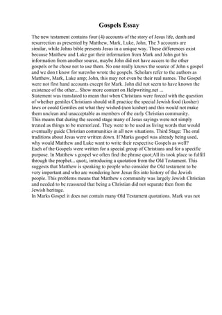 Gospels Essay
The new testament contains four (4) accounts of the story of Jesus life, death and
resurrection as presented by Matthew, Mark, Luke, John, The 3 accounts are
similar, while Johns bible presents Jesus in a unique way. These differences exist
because Matthew and Luke got their information from Mark and John got his
information from another source, maybe John did not have access to the other
gospels or he chose not to use them. No one really knows the source of John s gospel
and we don t know for surewho wrote the gospels. Scholars refer to the authors as
Matthew, Mark, Luke amp; John, this may not even be their real names. The Gospel
were not first hand accounts except for Mark. John did not seem to have known the
existence of the other... Show more content on Helpwriting.net ...
Statement was translated to mean that when Christians were forced with the question
of whether gentiles Christians should still practice the special Jewish food (kosher)
laws or could Gentiles eat what they wished (non kosher) and this would not make
them unclean and unacceptable as members of the early Christian community.
This means that during the second stage many of Jesus sayings were not simply
treated as things to be memorized. They were to be used as living words that would
eventually guide Christian communities in all new situations. Third Stage: The oral
traditions about Jesus were written down. If Marks gospel was already being used,
why would Matthew and Luke want to write their respective Gospels as well?
Each of the Gospels were written for a special group of Christians and for a specific
purpose. In Matthew s gospel we often find the phrase quot;All its took place to fulfill
through the prophet... quot;, introducing a quotation from the Old Testament. This
suggests that Matthew is speaking to people who consider the Old testament to be
very important and who are wondering how Jesus fits into history of the Jewish
people. This problems means that Matthew s community was largely Jewish Christian
and needed to be reassured that being a Christian did not separate then from the
Jewish heritage.
In Marks Gospel it does not contain many Old Testament quotations. Mark was not
 