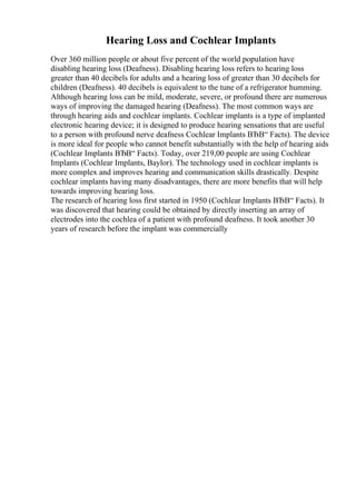 Hearing Loss and Cochlear Implants
Over 360 million people or about five percent of the world population have
disabling hearing loss (Deafness). Disabling hearing loss refers to hearing loss
greater than 40 decibels for adults and a hearing loss of greater than 30 decibels for
children (Deafness). 40 decibels is equivalent to the tune of a refrigerator humming.
Although hearing loss can be mild, moderate, severe, or profound there are numerous
ways of improving the damaged hearing (Deafness). The most common ways are
through hearing aids and cochlear implants. Cochlear implants is a type of implanted
electronic hearing device; it is designed to produce hearing sensations that are useful
to a person with profound nerve deafness Cochlear Implants ВЂВ“ Facts). The device
is more ideal for people who cannot benefit substantially with the help of hearing aids
(Cochlear Implants ВЂВ“ Facts). Today, over 219,00 people are using Cochlear
Implants (Cochlear Implants, Baylor). The technology used in cochlear implants is
more complex and improves hearing and communication skills drastically. Despite
cochlear implants having many disadvantages, there are more benefits that will help
towards improving hearing loss.
The research of hearing loss first started in 1950 (Cochlear Implants ВЂВ“ Facts). It
was discovered that hearing could be obtained by directly inserting an array of
electrodes into the cochlea of a patient with profound deafness. It took another 30
years of research before the implant was commercially
 