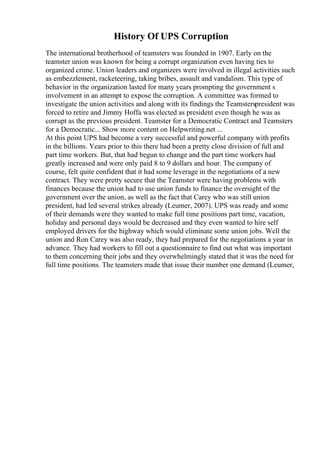 History Of UPS Corruption
The international brotherhood of teamsters was founded in 1907. Early on the
teamster union was known for being a corrupt organization even having ties to
organized crime. Union leaders and organizers were involved in illegal activities such
as embezzlement, racketeering, taking bribes, assault and vandalism. This type of
behavior in the organization lasted for many years prompting the government s
involvement in an attempt to expose the corruption. A committee was formed to
investigate the union activities and along with its findings the Teamsterspresident was
forced to retire and Jimmy Hoffa was elected as president even though he was as
corrupt as the previous president. Teamster for a Democratic Contract and Teamsters
for a Democratic... Show more content on Helpwriting.net ...
At this point UPS had become a very successful and powerful company with profits
in the billions. Years prior to this there had been a pretty close division of full and
part time workers. But, that had begun to change and the part time workers had
greatly increased and were only paid 8 to 9 dollars and hour. The company of
course, felt quite confident that it had some leverage in the negotiations of a new
contract. They were pretty secure that the Teamster were having problems with
finances because the union had to use union funds to finance the oversight of the
government over the union, as well as the fact that Carey who was still union
president, had led several strikes already (Leumer, 2007). UPS was ready and some
of their demands were they wanted to make full time positions part time, vacation,
holiday and personal days would be decreased and they even wanted to hire self
employed drivers for the highway which would eliminate some union jobs. Well the
union and Ron Carey was also ready, they had prepared for the negotiations a year in
advance. They had workers to fill out a questionnaire to find out what was important
to them concerning their jobs and they overwhelmingly stated that it was the need for
full time positions. The teamsters made that issue their number one demand (Leumer,
 