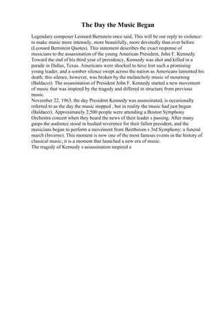 The Day the Music Began
Legendary composer Leonard Bernstein once said, This will be our reply to violence:
to make music more intensely, more beautifully, more devotedly than ever before
(Leonard Bernstein Quotes). This statement describes the exact response of
musicians to the assassination of the young American President, John F. Kennedy.
Toward the end of his third year of presidency, Kennedy was shot and killed in a
parade in Dallas, Texas. Americans were shocked to have lost such a promising
young leader, and a somber silence swept across the nation as Americans lamented his
death; this silence, however, was broken by the melancholy music of mourning
(Baldacci). The assassination of President John F. Kennedy started a new movement
of music that was inspired by the tragedy and differed in structure from previous
music.
November 22, 1963, the day President Kennedy was assassinated, is occasionally
referred to as the day the music stopped , but in reality the music had just begun
(Baldacci). Approximately 2,500 people were attending a Boston Symphony
Orchestra concert when they heard the news of their leader s passing. After many
gasps the audience stood in hushed reverence for their fallen president, and the
musicians began to perform a movement from Beethoven s 3rd Symphony: a funeral
march (Inverne). This moment is now one of the most famous events in the history of
classical music; it is a moment that launched a new era of music.
The tragedy of Kennedy s assassination inspired a
 