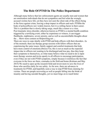 The Role Of PTSD In The Police Department
Although many believe that law enforcement agents are usually men and women that
are emotionless individuals that do not sympathize and feel what the wrongly
accused victims have felt, yet they have not seen the silent side of the effects being
in the force against crime, leaving a deep impact in officers and such. PTSDin the
body of policeofficers isn t widely known, but it is a tolling factor in their career.
This is a problem that is slowly taking surge, much like a tumor or a virus.
Post traumatic stress disorder, otherwise known as PTSD is a mental health condition
triggered by a terrifying event, either by experience or witness, it can trigger
flashbacks, nightmares, severe anxiety, and as well as uncontrollable thoughts about
the ... Show more content on Helpwriting.net ...
There are ways to cope ideally with PTSD and help officers with their disorders. As
of the moment, there are therapy group sessions with fellow officers that are
experiencing the same issues; family support and comfort treatments that help
have more control of emotions.(Stress) Yet, this is not as much as the expected
impact due to officers not wanting to be discharged and lose pay, thus they keep
their symptoms to themselves, so what many believe what we need to do is input
more therapy session and invite openly to all officers to encourage participation,
even if they are not with PTSD symptoms, simply because it reinforces the fact that
everyone in the force are there, comrades in the field and home.(Kulman and May
2015) We need to open up the research field and invest more to save the lives of
those who sacrifice daily for our safety. As for now, there are advances in
treatments for PTSD, and hopefully soon a way to stop PTSD from claiming for
victims. There are people recovering as well as people falling into the brink of
insanity and having suicidal thoughts, yet we must forge on to reach better
 