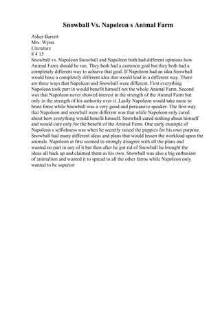 Snowball Vs. Napoleon s Animal Farm
Asher Barrett
Mrs. Wynn
Literature
8 4 15
Snowball vs. Napoleon Snowball and Napoleon both had different opinions how
Animal Farm should be run. They both had a common goal but they both had a
completely different way to achieve that goal. If Napoleon had an idea Snowball
would have a completely different idea that would lead in a different way. There
are three ways that Napoleon and Snowball were different. First everything
Napoleon took part in would benefit himself not the whole Animal Farm. Second
was that Napoleon never showed interest in the strength of the Animal Farm but
only in the strength of his authority over it. Lastly Napoleon would take more to
brute force while Snowball was a very good and persuasive speaker. The first way
that Napoleon and snowball were different was that while Napoleon only cared
about how everything would benefit himself. Snowball cared nothing about himself
and would care only for the benefit of the Animal Farm. One early example of
Napoleon s selfishness was when he secretly raised the puppies for his own purpose.
Snowball had many different ideas and plans that would lessen the workload upon the
animals. Napoleon at first seemed to strongly disagree with all the plans and
wanted no part in any of it but then after he got rid of Snowball he brought the
ideas all back up and claimed them as his own. Snowball was also a big enthusiast
of animalism and wanted it to spread to all the other farms while Napoleon only
wanted to be superior
 