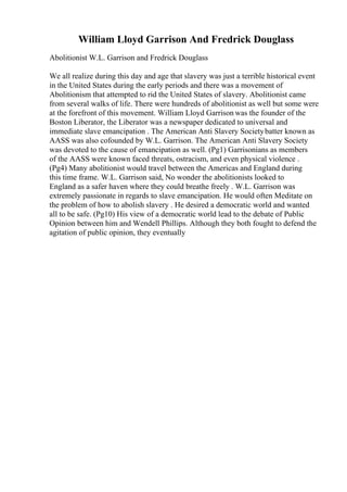 William Lloyd Garrison And Fredrick Douglass
Abolitionist W.L. Garrison and Fredrick Douglass
We all realize during this day and age that slavery was just a terrible historical event
in the United States during the early periods and there was a movement of
Abolitionism that attempted to rid the United States of slavery. Abolitionist came
from several walks of life. There were hundreds of abolitionist as well but some were
at the forefront of this movement. William Lloyd Garrison was the founder of the
Boston Liberator, the Liberator was a newspaper dedicated to universal and
immediate slave emancipation . The American Anti Slavery Societybatter known as
AASS was also cofounded by W.L. Garrison. The American Anti Slavery Society
was devoted to the cause of emancipation as well. (Pg1) Garrisonians as members
of the AASS were known faced threats, ostracism, and even physical violence .
(Pg4) Many abolitionist would travel between the Americas and England during
this time frame. W.L. Garrison said, No wonder the abolitionists looked to
England as a safer haven where they could breathe freely . W.L. Garrison was
extremely passionate in regards to slave emancipation. He would often Meditate on
the problem of how to abolish slavery . He desired a democratic world and wanted
all to be safe. (Pg10) His view of a democratic world lead to the debate of Public
Opinion between him and Wendell Phillips. Although they both fought to defend the
agitation of public opinion, they eventually
 