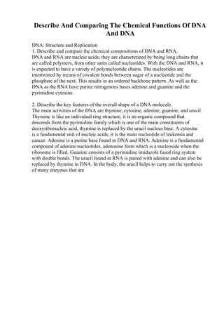 Describe And Comparing The Chemical Functions Of DNA
And DNA
DNA: Structure and Replication
1. Describe and compare the chemical compositions of DNA and RNA.
DNA and RNA are nucleic acids; they are characterized by being long chains that
are called polymers, from other units called nucleotides. With the DNA and RNA, it
is expected to have a variety of polynucleotide chains. The nucleotides are
intertwined by means of covalent bonds between sugar of a nucleotide and the
phosphate of the next. This results in an ordered backbone pattern. As well as the
DNA as the RNA have purine nitrogenous bases adenine and guanine and the
pyrimidine cytosine.
2. Describe the key features of the overall shape of a DNA molecule.
The main activities of the DNA are thymine, cytosine, adenine, guanine, and uracil.
Thymine is like an individual ring structure, it is an organic compound that
descends from the pyrimidine family which is one of the main constituents of
deoxyribonucleic acid, thymine is replaced by the uracil nucleus base. A cytosine
is a fundamental unit of nucleic acids; it is the main nucleotide of leukemia and
cancer. Adenine is a purine base found in DNA and RNA. Adenine is a fundamental
compound of adenine nucleotides, adenosine form which is a nucleoside when the
ribosome is filled. Guanine consists of a pyrimidine imidazole fused ring system
with double bonds. The uracil found in RNA is paired with adenine and can also be
replaced by thymine in DNA. In the body, the uracil helps to carry out the synthesis
of many enzymes that are
 