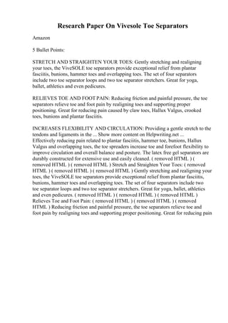 Research Paper On Vivesole Toe Separators
Amazon
5 Bullet Points:
STRETCH AND STRAIGHTEN YOUR TOES: Gently stretching and realigning
your toes, the ViveSOLE toe separators provide exceptional relief from plantar
fasciitis, bunions, hammer toes and overlapping toes. The set of four separators
include two toe separator loops and two toe separator stretchers. Great for yoga,
ballet, athletics and even pedicures.
RELIEVES TOE AND FOOT PAIN: Reducing friction and painful pressure, the toe
separators relieve toe and foot pain by realigning toes and supporting proper
positioning. Great for reducing pain caused by claw toes, Hallux Valgus, crooked
toes, bunions and plantar fasciitis.
INCREASES FLEXIBILITY AND CIRCULATION: Providing a gentle stretch to the
tendons and ligaments in the ... Show more content on Helpwriting.net ...
Effectively reducing pain related to plantar fasciitis, hammer toe, bunions, Hallux
Valgus and overlapping toes, the toe spreaders increase toe and forefoot flexibility to
improve circulation and overall balance and posture. The latex free gel separators are
durably constructed for extensive use and easily cleaned. ( removed HTML ) (
removed HTML ) ( removed HTML ) Stretch and Straighten Your Toes: ( removed
HTML ) ( removed HTML ) ( removed HTML ) Gently stretching and realigning your
toes, the ViveSOLE toe separators provide exceptional relief from plantar fasciitis,
bunions, hammer toes and overlapping toes. The set of four separators include two
toe separator loops and two toe separator stretchers. Great for yoga, ballet, athletics
and even pedicures. ( removed HTML ) ( removed HTML ) ( removed HTML )
Relieves Toe and Foot Pain: ( removed HTML ) ( removed HTML ) ( removed
HTML ) Reducing friction and painful pressure, the toe separators relieve toe and
foot pain by realigning toes and supporting proper positioning. Great for reducing pain
 
