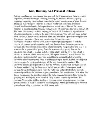 Gun, Hunting, And Personal Defense
Putting rounds down range every time you pull the trigger on your firearm is very
important, whether for target shooting, hunting, or personal defense. Equally
important to putting rounds down range is the proper maintenance of your firearm.
There are many types of firearms in today s world with some that are more
complicated than others in their operation and maintenance. One of the easier
firearms to maintain is the Armalite Rifle, Model 15, otherwise known as the AR 15.
The basic disassembly, or field striping, of the AR 15, is universal regardless of
who the manufacture is or how the gas system is set up. You will only need a clear
work surface, a beach towel or similar item, and a number 2 punch to complete the
disassembly process.... Show more content on Helpwriting.net ...
Place your towel flat on your work surface before proceeding (this is to help
prevent oil, grease, powder residue, and your firearm from damaging the work
surface). The first step in disassembly after making the weapon clear and safe is to
separate the upper receiver group from the lower receiver group. Locate the
takedown pin, which is located just above the safety, and the pivot pin, which is
located at the front of the lower receiver. With your number 2 punch depress the
takedown pin from the left side. You should feel a noticeable click when the
takedown pin overcomes the force of the takedown pin detent. Repeat for the pivot
pin, being careful not to push the pin all the way through the receiver. The
takedown pin and pivot pins should now be partially extended on the right side of
the lower receiver. Lay the firearm on its left side so it lies flat on your work
surface. Grasp the takedown pin from the right side and pull till it fully extends
out the right side of the receiver. Again, you should feel a noticeable click when the
detent pin engages the takedown pin at the fully extended position. Now repeat by
grasping and pulling the pivot pin till it fully extends out the right side of the
receiver. Next, while holding the lower receiver group, grasp the upper receiver
group and slide it clear of the lower receiver group. At this point the lower receiver
group disassembly is complete, so sit it to one side
 