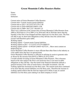 Green Mountain Coffee Roasters Ratios
Name:
Course:
Instructor:
Current ratios of Green Mountain Coffee Roasters
Current ratio= Current Assets/current liabilities
Current ratio in 2011= $1131527/471374=2.40
Current ratio in 2010=$495269/238055=2.08
Current ratio in 2009= $417,233/ 106,456=3.9
There was a reduction in the current ratio of Green Mountain Coffee Roasters from
2009 to 2010 from in 3.9 in 2009 2.4 in 2010 and 2.08 in 2010.this shows that the
liquidity of the firm is has dropped and then improved over the three years. The firm
can able to pay its short term obligations as they fall due since the current ratio
exceed 1and therefore quite stable.
Working capital
Working capital = Current assets Current liabilities
Working capital in 2011 = $ 1131527 471374=$660153
Working capital in2010 = $ 495269 238055=$257214 ... Show more content on
Helpwriting.net ...
Green Mountain Coffee Roasters is more efficient than other firms in the industry as
it has stable ratios that have an upward trend.
Green Mountain Coffee Roasters is efficient in utilizing its assets to generate sales
as shown by the increase from $0.92 in 2009 to $1.93 in 2010.
I would consider investing in Green Mountain Coffee Roasters. This is because
based on the ratio analysis the firm is not insolvent since it can meet its debts
obligations as they fall due. Also the trend in the financial statements indicate a
general increase in the value of assets hence a favorable investment. Also the
working capital has increased over the three years. The current assets have continued
to be more than the current liabilities over the three years. Therefore the increase in
working capital reflects that the firm has improved its ability to pay its current
liabilities over the three years making it an ideal company to invest
 